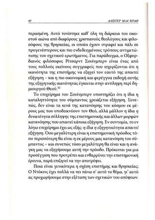 40                                         ΑΛΙΣΤΕΡ ΜΑΚΙ^ΚΡΑΘ



περασμένη. Αυτό τονίστηκε καθ' όλη τη διάρκεια του εικο-
στού αιώνα από διαφόρους χριστιανούς θεολόγους και φιλο-
σόφους της θρησκείας, οι οποίοι έχουν στραφεί και πάλι σε
προγενέστερους και πιο ενδεδειγμένους τρόπους αντιμετώ-
πισης του σχετικού ερωτήματος. Για παράδειγμα, ο Οξφορ-
διανός φιλόσοφος Ρίτσαρντ Σουίνμπερν είναι ένας από
τους πολλούς εκείνους συγγραφείς που ισχυρίζονται ότι η
ικανότητα της επιστήμης να εξηγεί τον εαυτό της απαιτεί
εξήγηση - και η πιο οικονομική και φερέγγυα εκδοχή αυτής
της εξηγητικής ικανότητας έγκειται στην αντίληψη περί δη-
μιουργού Θεού.32
   Το επιχείρημα του Σουίνμπερν υποστηρίζει ότι η ίδια η
καταληπτότητα του σύμπαντος χρειάζεται εξήγηση. Συνε-
πώς, δεν είναι τα κενά της κατανόησης του κόσμου εκ μέ-
ρους μας που υποδεικνύουν τον Θεό, αλλά μάλλον η ίδια η
δυνατότητα σύλληψης της επιστημονικής και άλλων μορφών
κατανόησης που απαιτεί κάποια εξήγηση. Εν συντομία, το εν
λόγω επιχείρημα έχει ως εξής: η ίδια η εξηγητικότητα απαιτεί
εξήγηση. Όσο μεγαλύτερη είναι η επιστημονική πρόοδος τό-
σο περισσότερη θα είναι η εκ μέρους μας κατανόηση του σύ-
μπαντος - και συνεπώς τόσο μεγαλύτερη θα είναι και η ανά-
γκη μας να εξηγήσουμε αυτή την πρόοδο. Πρόκειται για μια
προσέγγιση που προτρέπει και ενθαρρύνει την επιστημονική
έρευνα, παρά επιζητεί να την αποτρέψει.
   Ποια είναι γενικότερα η σχέση επιστήμης και θρησκείας;
Ο Ντόκινς έχει πολλά να πει πάνω σ' αυτό το θέμα, γι' αυτό
ας προχωρήσουμε στην εξέταση των σχετικών του απόψεων:
 