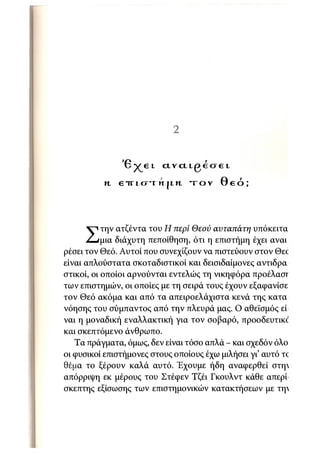 35


                '6^el          α ν α ι ρ έ σ ε ι
          η. e i r i f y - i n j i η   τ ο ν   Θεό;




           την ατζέντα του Η περί Θεού αυταπάτη υπόκειτα
     Σ     μια διάχυτη πεποίθηση, ότι η επιστήμη έχει αναι
ρέσει τον Θεό. Αυτοί που συνεχίζουν να πιστεύουν στον Θεο
είναι απλούστατα σκοταδιστικοί και δεισιδαίμονες αντιδρα
στικοί, οι οποίοι αρνούνται εντελώς τη νικηφόρα προέλασΓ
των επιστημών, οι οποίες με τη σειρά τους έχουν εξαφανίσε
τον Θεό ακόμα και από τα απειροελάχιστα κενά της κατα
νόησης του σύμπαντος από την πλευρά μας. Ο αθεϊσμός εί
ναι η μοναδική εναλλακτική για τον σοβαρό, προοδευτικό
και σκεπτόμενο άνθρωπο.
   Τα πράγματα, όμως, δεν είναι τόσο απλά - και σχεδόν όλο
οι φυσικοί επιστήμονες στους οποίους έχω μιλήσει γι' αυτό το
θέμα το ξέρουν καλά αυτό. Έχουμε ήδη αναφερθεί στη
απόρριψη εκ μέρους του Στέφεν Τζέι Γκουλντ κάθε απερί
σκεπτης εξίσωσης των επιστημονικών κατακτήσεων με τη·
 