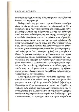 37
Η ΑΥΤΑΙΊΑΤΗ   TOY DA WKINS



επιστήμονες της Βρετανίας, οι παρατηρήσεις του αξίζουν τη
δέουσα κριτική προσοχή.
   Το θεμελιώδες ζήτημα που αντιμετωπίζουν οι επιστήμες
είναι το πώς να εξηγήσει κάποιος την εξαιρετικά σύνθετη,
πολύπλευρη και πολυεπίπεδη πραγματικότητα. Αυτό το θε-
μελιώδες ερώτημα της ανθρώπινης γνώσης έχει συζητηθεί
πολύ από τους φιλοσόφους της επιστήμης, ενώ συχνά έχει
αγνοηθεί από εκείνους που, για τους δικούς τους λόγους, θέ-
λουν να παρουσιάσουν την επιστήμη ως τη μόνη βιώσιμη οδό
προς την αυθεντική γνώση. Πάνω απ' όλα, τραβάει το χαλί
κάτω από τα πόδια εκείνων που θέλουν να μιλούν απλου-
στευτικά για την επιστημονική «απόδειξη» ή «αναίρεση» σχε-
τικά με ζητήματα όπως το νόημα της ζωής και η ύπαρξη του
Θεού. Οι φυσικές επιστήμες στηρίζονται στον επαγωγικό
συλλογισμό, ο οποίος συνίσταται στην «αποτίμηση των μαρ-
τυριών και την εκτίμηση των πιθανοτήτων και δεν αποτελεί
μέσο απόδειξης».36 Ανταγωνιστικές εξηγήσεις είναι εμφα-
νείς σε κάθε επίπεδο της ανθρώπινης προσπάθειας προς ανα-
παράσταση του κόσμου - από τις λεπτομέρειες της κβαντι-
κής μηχανικής μέχρι αυτά που ο Καρλ Πόπερ ονόμασε «έσχα-
τα ερωτήματα» του νοήματος.
   Αυτό σημαίνει ότι τα μεγάλα ερωτήματα της ζωής -μερι-
κά από τα οποία είναι επίσης επιστημονικά ερωτήματα- δεν
μπορούν να απαντηθούν με κανενός βαθμού βεβαιότητα.
Οποιαδήποτε δέσμη παρατηρήσεων μπορεί να εξηγηθεί επί
τη βάσει ενός αριθμού θεωριών. Ας χρησιμοποιήσω την τε-
χνική γλώσσα της φιλοσοφίας της επιστήμης: οι θεωρίες κα-
θορίζονται λιγότερο από τα στοιχεία που διαθέτουμε. Προ-
κύπτει συνεπώς το ερώτημα: ποια κριτήρια μπορούν να
 