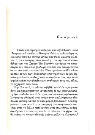 θ IO CL γ IX) ·ν ΥΙ



      Έπειτα από τη δημοσίευση του The Selfish Gene (1976)
[Το εγωιστικό γονίδιο], ο Ρίτσαρντ Ντόκινς καθιερώθηκε ως
ένας από τους πιο επιτυχημένους και πλέον ικανούς εκλαϊ-
κευτές της επιστήμης. Από κοινού με τον Αμερικανό συνά-
δελφο του, τον Στέφεν Τζέι Γκουλντ, κατάφερε να κατα-
στήσει την εξελικτική βιολογία προσιτή και ενδιαφέρουσα
σε μια νέα γενιά αναγνωστών. Τόσο εγώ όσο και άλλοι θαυ-
μαστές αυτών των δημοφιλών επιστημονικών έργων ζη-
λεύουμε εδώ και πολλά χρόνια τη σαφήνειά τους, την πετυ-
χημένη χρήση των βοηθητικών αναλογιών τους και, τέλος,
το ευχάριστο ύφος τους.
   Παρ' όλα αυτά, το τελευταίο βιβλίο του Ντόκινς σηματο-
δοτεί μια χαρακτηριστική μετατόπιση. Η περί Θεού αυταπά-
τη έχει αναδείξει τον Ντόκινς ως τον πιο καταξιωμένο απο-
λογητή του αθεϊσμού στον κόσμο· έναν απολογητή που εξα-
πολύει κριτική ενάντια σε κάθε μορφή θρησκείας.1 Δραστη-
ριοποιείται με σκοπό τη μεταστροφή των αναγνωστών του.
«Εάν αυτό το βιβλίο λειτουργήσει έτσι όπως θέλω, οι θρη-
σκευόμενοι αναγνώστες που θα το πιάσουν στα χέρια τους
θα πρέπει να γίνουν αθεϊστές αμέσως μόλις το κλείσουν».2
 