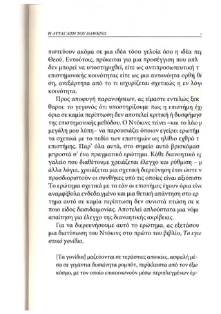 Η ΑΥΤΑΙΊΑΤΗ   TOY DA WKINS 39



πιστεύουν ακόμα σε μια ιδέα τόσο γελοία όσο η ιδέα πε|:
Θεού. Εντούτοις, πρόκειται για μια προσέγγιση που απλώ
δεν μπορεί να υποστηριχθεί, είτε ως αντιπροσωπευτική τη
επιστημονικής κοινότητας είτε ως μια αυτονόητα ορθή θί
ση, ανεξάρτητα από το τι ισχυρίζεται σχετικώς η εν λόγ<
κοινότητα.
   Προς αποφυγή παρανοήσεων, ας είμαστε εντελώς ξεκό
θαροι: το γεγονός ότι υποστηρίζουμε πως η επιστήμη έχι
όρια σε καμία περίπτωση δεν αποτελεί κριτική ή δυσφήμησ
της επιστημονικής μεθόδου. Ο Ντόκινς τείνει -και το λέω μ
μεγάλη μου λύπη- να παρουσιάζει όποιον εγείρει ερωτήμο
τα σχετικά με το πεδίο των επιστημών ως ηλίθιο εχθρό τη
επιστήμης. Παρ' όλα αυτά, στο σημείο αυτό βρισκόμαστ
μπροστά σ' ένα πραγματικό ερώτημα. Κάθε διανοητικό £f
γαλείο που διαθέτουμε χρειάζεται έλεγχο και ρύθμιση - μ
άλλα λόγια, χρειάζεται μια σχετική διερεύνηση έτσι ώστε ν
προσδιοριστούν οι συνθήκες υπό τις οποίες είναι αξιόπιστ(
Το ερώτημα σχετικά με το εάν οι επιστήμες έχουν όρια είνί
αναμφίβολα ενδεδειγμένο και μια θετική απάντηση στο ερά
τημα αυτό σε καμία περίπτωση δεν συνιστά πτώση σε κό
ποιο είδος δεισιδαιμονίας. Αποτελεί απλούστατα μια νόμιμ
απαίτηση για έλεγχο της διανοητικής ακρίβειας.
   Για να διερευνήσουμε αυτό το ερώτημα, ας εξετάσουμ
μια διατύπωση του Ντόκινς στο πρώτο του βιβλίο, Το εγω.
στικό γονίδιο.

   [Τα γονίδια] μαζεύονται σε τεράστιες αποικίες, ασφαλή μέ-
   σα σε γιγάντια δυσκίνητα ρομπότ, περίκλειστα από τον έξω
   κόσμο, με τον οποίο επικοινωνούν μέσω περιπλεγμένων έμ-
 