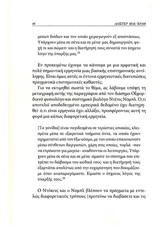 46                                               ΑΛΙΣΤΕΡ ΜΑΚΙ^ΚΡΑΘ



     μέσων διόδων και τον οποίο χειραγωγούν εξ αποστάσεως.
     Υπάρχουν μέσα σε σένα και σε μένα- μας δημιουργούν, ψυ-
     χή τε και σώματι· και η διατήρηση τους συνιστά τον έσχατο
     λόγο της ύπαρξης μας.38

   Εν προκειμένω έχουμε να κάνουμε με μια εμφατική και
πολύ σημαντική ερμηνεία μιας βασικής επιστημονικής αντί-
ληψης. Είναι όμως αυτές οι έντονα ερμηνευτικές διατυπώσεις
πραγματικά επιστημονικές καθαυτές;
   Για να εκτιμηθεί σωστά το θέμα, ας λάβουμε υπόψη τη
μεταγραφή αυτής της παραγράφου από τον διάσημο Οξφορ-
διανό φυσιολόγο και συστημικό βιολόγο Ντένις Νομπλ. Ό,τι
αποτελεί αποδεδειγμένο εμπειρικό δεδομένο έχει διατηρη-
θεί· ό,τι είναι ερμηνεία έχει αλλάξει, προσφέροντας αυτή τη
φορά μια κάπως διαφορετική ερμηνεία.

     [Τα γονίδια] είναι παγιδευμένα σε τεράστιες αποικίες, κλει-
     σμένα μέσα σε εξαιρετικά νοήμονα όντα, τα οποία έχουν
     σχηματιστεί από τον έξω κόσμο, με τον οποίο επικοινωνούν
     μέσω σύνθετων διεργασιών, χάρη στις οποίες, τυφλά -σαν
     να επρόκειτο για μαγεία- αναδύονται οι λειτουργίες. Υπάρ-
     χουν μέσα σε σένα και σε μένα· είμαστε το σύστημα που επι-
     τρέπει το διάβασμα του κώδικά τους· και η διατήρησή τους
     εξαρτάται απολύτως από την ευχαρίστηση που δοκιμάζου-
     με όταν αναπαραγόμαστε. Είμαστε ο έσχατος λόγος της
     ύπαρξής τους.39

  Ο Ντόκινς και ο Νομπλ βλέπουν τα πράγματα με εντε-
λώς διαφορετικούς τρόπους (προτείνω να διαβάσετε και τις
 