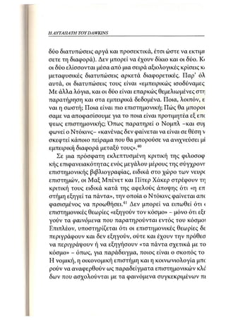 HA ΥΊΑΠΑΤΗ TOY DA WKINS



δύο διατυπώσεις αργά και προσεκτικά, έτσι ώστε να εκτιμτ
σετε τη διαφορά). Δεν μπορεί να έχουν δίκιο και οι δύο. Κι
οι δύο ελίσσονται μέσα από μια σειρά αξιολογικές κρίσεις κ·
μεταφυσικές διατυπώσεις αρκετά διαφορετικές. Παρ' όλ
αυτά, οι διατυπώσεις τους είναι «εμπειρικώς ισοδύναμες
Με άλλα λόγια, και οι δύο είναι επαρκώς θεμελιωμένες στη
παρατήρηση και στα εμπειρικά δεδομένα. Ποια, λοιπόν, ε
ναι η σωστή; Ποια είναι πιο επιστημονική; Πώς θα μποροι
σαμε να αποφασίσουμε για το ποια είναι προτιμητέα εξ επί
ψεως επιστημονικής; Όπως παρατηρεί ο Νομπλ -και συ|.
φωνεί ο Ντόκινς- «κανένας δεν φαίνεται να είναι σε θέση ν
σκεφτεί κάποιο πείραμα που θα μπορούσε να ανιχνεύσει μί
εμπειρική διαφορά μεταξύ τους».40
    Σε μια πρόσφατη εκλεπτυσμένη κριτική της φιλοσοφ
κής επιφανειακότητας ενός μεγάλου μέρους της σύγχρονί"
επιστημονικής βιβλιογραφίας, ειδικά στο χώρο των νεύρο
επιστημών, οι Μαξ Μπένετ και ΓΙίτερ Χάκερ στρέφουν τη
κριτική τους ειδικά κατά της αφελούς άποψης ότι «η επ
στήμη εξηγεί τα πάντα», την οποία ο Ντόκινς φαίνεται απο
φασισμένος να προωθήσει.41 Δεν μπορεί να ειπωθεί ότι (
επιστημονικές θεωρίες «εξηγούν τον κόσμο» - μόνο ότι εξι-
γούν τα φαινόμενα που παρατηρούνται εντός του κόσμοι
Επιπλέον, υποστηρίζεται ότι οι επιστημονικές θεωρίες δε
περιγράφουν και δεν εξηγούν, ούτε και έχουν την πρόθεσ
να περιγράψουν ή να εξηγήσουν «τα πάντα σχετικά με το
κόσμο» - όπως, για παράδειγμα, ποιος είναι ο σκοπός τοι
Η νομική, η οικονομική επιστήμη και η κοινωνιολογία μπο
ρούν να αναφερθούν ως παραδείγματα επιστημονικών κλό
δων που ασχολούνται με τα φαινόμενα συγκεκριμένων πέ
 