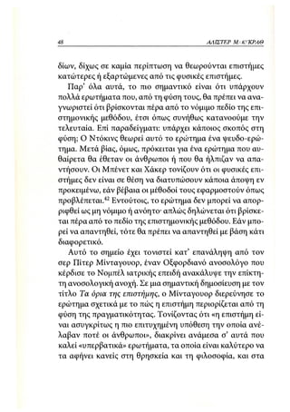 48                                       ΑΛΙΣΤΕΡ ΜΑΚΙ^ΚΡΑΘ



δίων, δίχως σε καμία περίπτωση να θεωρούνται επιστήμες
κατώτερες ή εξαρτώμενες από τις φυσικές επιστήμες.
   Παρ' όλα αυτά, το πιο σημαντικό είναι ότι υπάρχουν
πολλά ερωτήματα που, από τη φύση τους, θα πρέπει να ανα-
γνωριστεί ότι βρίσκονται πέρα από το νόμιμο πεδίο της επι-
στημονικής μεθόδου, έτσι όπως συνήθως κατανοούμε την
τελευταία. Επί παραδείγματι: υπάρχει κάποιος σκοπός στη
φύση; Ο Ντόκινς θεωρεί αυτό το ερώτημα ένα ψευδο-ερώ-
τημα. Μετά βίας, όμως, πρόκειται για ένα ερώτημα που αυ-
θαίρετα θα έθεταν οι άνθρωποι ή που θα ήλπιζαν να απα-
ντήσουν. Οι Μπένετ και Χάκερ τονίζουν ότι οι φυσικές επι-
στήμες δεν είναι σε θέση να διατυπώσουν κάποια άποψη εν
προκειμένω, εάν βέβαια οι μέθοδοι τους εφαρμοστούν όπως
προβλέπεται. 42 Εντούτοις, το ερώτημα δεν μπορεί να απορ-
ριφθεί ως μη νόμιμο ή ανόητο· απλώς δηλώνεται ότι βρίσκε-
ται πέρα από το πεδίο της επιστημονικής μεθόδου. Εάν μπο-
ρεί να απαντηθεί, τότε θα πρέπει να απαντηθεί με βάση κάτι
διαφορετικό.
   Αυτό το σημείο έχει τονιστεί κατ' επανάληψη από τον
σερ Πίτερ Μίνταγουορ, έναν Οξφορδιανό ανοσολόγο που
κέρδισε το Νομπέλ ιατρικής επειδή ανακάλυψε την επίκτη-
τη ανοσολογική ανοχή. Σε μια σημαντική δημοσίευση με τον
τίτλο Τα όρια της επιστήμης, ο Μίνταγουορ διερεύνησε το
ερώτημα σχετικά με το πώς η επιστήμη περιορίζεται από τη
φύση της πραγματικότητας. Τονίζοντας ότι «η επιστήμη εί-
ναι ασυγκρίτως η πιο επιτυχημένη υπόθεση την οποία ανέ-
λαβαν ποτέ οι άνθρωποι», διακρίνει ανάμεσα σ' αυτά που
καλεί «υπερβατικά» ερωτήματα, τα οποία είναι καλύτερο να
τα αφήνει κανείς στη θρησκεία και τη φιλοσοφία, και στα
 