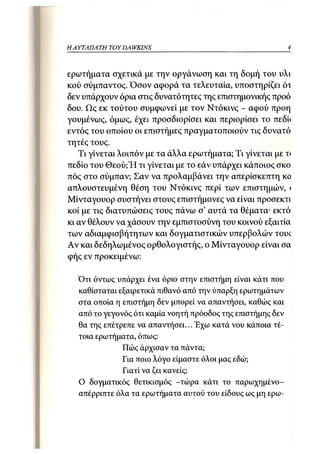 ΗΑΥΤΑΠΑΤΗ   TOY DA WKINS                                     4



ερωτήματα σχετικά με την οργάνωση και τη δομή του υλι
κού σύμπαντος. Όσον αφορά τα τελευταία, υποστηρίζει ότ
δεν υπάρχουν όρια στις δυνατότητες της επιστημονικής προό
δου. Ως εκ τούτου συμφωνεί με τον Ντόκινς - αφού προη
γουμένως, όμως, έχει προσδιορίσει και περιορίσει το πεδί<
εντός του οποίου οι επιστήμες πραγματοποιούν τις δυνατό
τητές τους.
   Τι γίνεται λοιπόν με τα άλλα ερωτήματα; Τι γίνεται με τι
πεδίο του Θεού;Ή τι γίνεται με το εάν υπάρχει κάποιος σκο
πός στο σύμπαν; Σαν να προλαμβάνει την απερίσκεπτη κο
απλουστευμένη θέση του Ντόκινς περί των επιστημών, <
Μίνταγουορ συστήνει στους επιστήμονες να είναι προσεκτι
κοί με τις διατυπώσεις τους πάνω σ' αυτά τα θέματα· εκτό
κι αν θέλουν να χάσουν την εμπιστοσύνη του κοινού εξαιτία
των αδιαμφισβήτητων και δογματιστικών υπερβολών τουί
Αν και δεδηλωμένος ορθολογιστής, ο Μίνταγουορ είναι σα
φής εν προκειμένω:

  Ότι όντως υπάρχει ένα όριο στην επιστήμη είναι κάτι που
  καθίσταται εξαιρετικά πιθανό από την ύπαρξη ερωτημάτων
  στα οποία η επιστήμη δεν μπορεί να απαντήσει, καθώς και
  από το γεγονός ότι καμία νοητή πρόοδος της επιστήμης δεν
  θα της επέτρεπε να απαντήσει... Έχω κατά νου κάποια τέ-
  τοια ερωτήματα, όπως:
              Πώς άρχισαν τα πάντα;
              Για ποιο λόγο είμαστε όλοι μας εδώ;
              Γιατί να ζει κανείς;
  Ο δογματικός θετικισμός -τώρα κάτι το παρωχημένο-
  απέρριπτε όλα τα ερωτήματα αυτού του είδους ως μη ερω-
 