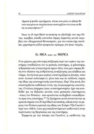 50                                                  ΑΛΙΣΤΕΡ ΜΑΚΙ^ΚΡΑΘ



     τήματα ή ψευδο-ερωτήματα, τέτοια που μόνο οι αδαείς θέ-
     τουν και μόνο οι τσαρλατάνοι υποστηρίζουν ότι είναι σε θέ-
     ση να απαντήσουν.43

  Ίσως το Η τιερί Θεού αυταπάτη να εξέπληξε τον σερ Πί-
τερ, ακριβώς επειδή αποτελεί όψιμη έκφανση αυτού ακρι-
βώς του «δογματικού θετικισμού», για τον οποίο είχε πιστέ-
ψει, χαρούμενα αλλά προφανώς πρόωρα, ότι ήταν νεκρός.



                  OL   Μ Θ Α   κ α ι   ο ι   Μ 6 Ρ 6 Α



Η εκ μέρους μας σύντομη συζήτηση περί των ορίων της επι-
στήμης υποδηλώνει ότι οι φυσικές επιστήμες, η φιλοσοφία,
η θρησκεία και η λογοτεχνία έχουν όλες τους μια νόμιμη θέ-
ση στο πλαίσιο της ανθρώπινης αναζήτησης για αλήθεια και
νόημα. Αυτή είναι μια ευρέως υποστηριζόμενη άποψη, τόσο
στον Δυτικό πολιτισμό εν γένει όσο και σε πολλούς τομείς
της ίδιας της επιστημονικής κοινότητας. Παρ' όλα αυτά, δεν
υποστηρίζεται καθολικά εντός της συγκεκριμένης κοινότη -
τας. Ο κάπως άσχημος όρος «επιστημονισμός» έχει πια ανα-
δυθεί για να δηλώσει αυτούς τους φυσικούς επιστήμονες
-όπως τον Ντόκινς- που αρνούνται να δεχθούν οποιαδήπο-
τε όρια στις εττιστήμες.44 Τα ζητήματα αυτά συναντώνται σε
αρκετά σημεία του Η περί Θεού αυταπάτη, ειδικά στην εκ μέ-
ρους του Ντόκινς κριτική της ιδέας του Στέφεν Τζέι Γκουλντ-
περί των «ΜΕΑ» (των μη επικαλυπτόμενων αυθεντιών) στην
περίπτωση της θρησκείας και της επιστήμης.
   Σύμφωνα με την άποψη του Γκουλντ, η «αυθεντία της
 