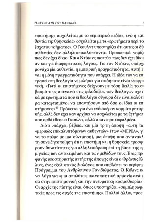 ΗΑΥΤΑΙΊΑΤΗ   TOY DA WKINS 45



επιστήμης» ασχολείται με το «εμπειρικό πεδίο», ενώ η «αν
θεντία της θρησκείας» ασχολείται με τα «ερωτήματα περί το
έσχατου νοήματος». Ο Γκουλντ υποστηρίζει ότι αυτές οι δύ
αυθεντίες δεν αλληλοεπικαλύπτονται. Προσωπικά, νομίζι
πως δεν έχει δίκιο. Και ο Ντόκινς πιστεύει πως δεν έχει δίκκ
αν και για διαφορετικούς λόγους. Για τον Ντόκινς υπάρχ
μονάχα μία αυθεντία: η εμπειρική πραγματικότητα. Αυτή ε
ναι η μόνη πραγματικότητα που υπάρχει. Η ιδέα του να επ
τραπεί στη θεολογία να μιλήσει για οτιδήποτε είναι εξωφρί
νική. «Γιατί οι επιστήμονες δείχνουν με τόση δειλία το σι
βασμό τους απέναντι στις φιλοδοξίες των θεολόγων σχετ
κά με ερωτήματα που οι θεολόγοι σίγουρα δεν είναι καλύτι
ρα καταρτισμένοι να απαντήσουν από όσο οι ίδιοι οι επ
στήμονες;»45 Πρόκειται για ένα ενδιαφέρον κομμάτι ρητορ
κής, αλλά δεν έχει καν αρχίσει να ασχολείται με τα ζητήμαι
που ορθά έθεσε ο Γκουλντ, αλλά απάντησε εσφαλμένα.
   Διότι υπάρχει, βέβαια, και μία τρίτη άποψη -αυτή τα
«μερικώς επικαλυπτόμενων αυθεντιών» (των «ΜΕΡΕΑ», γι
να το πούμε με μια σύντμηση), μια άποψη που αντανακ^
τη συνειδητοποίηση ότι η επιστήμη και η θρησκεία προσφ
ρουν δυνατότητες για αλληλεπίδραση επί τη βάσει της ε
μηνείας των αντικειμένων και των μεθόδων τους. Ένας πρ<
φανής υποστηρικτής αυτής της άποψης είναι ο Φράνσις Κ      <
λινς, ένας εξελικτικός βιολόγος που επιβλέπει το περίφη^
Πρόγραμμα του Ανθρώπινου Γονιδιώματος. Ο Κόλινς κ<
νει λόγο για «μια απολύτως ικανοποιητική αρμονία ανάμ
σα στην επιστημονική και την πνευματική κοσμοθεωρία»
Οι αρχές της πίστης είναι, όπως υποστηρίζει, «συμπληρωμ
τικές προς τις αρχές της επιστήμης». Πολλοί άλλοι, προε
 