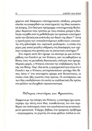 52                                            ΑΛΙΣΤΕΡ   ΜΑΚΙ^ΚΡΑΘ



χόμενοι από διάφορους επιστημονικούς κλάδους, μπορούν
εύκολα να αναφερθούν ως υποστηρικτές της ίδιας ουσιαστι-
κά άποψης. Στο δικό μου πρόγραμμα «επιστημονικής θεολο-
γίας» διερευνώ τους τρόπους με τους οποίους μπορεί η θεο-
λογία να μάθει από τη μεθοδολογία των φυσικών επιστημών
κατά την εξέταση και ανάπτυξη των δικών της ιδεών.47 Αυτή
η προσέγγιση των «επικαλυπτόμενων αυθεντιών» υπονοεί-
ται στη φιλοσοφία του «κριτικού ρεαλισμού», η οποία στις
μέρες μας ασκεί μεγάλη επίδραση στη διασάφηση των σχέ-
σεων ανάμεσα στις φυσικές και τις κοινωνικές επιστήμες 48
   Στο σημείο αυτό δεν έχουμε να κάνουμε με μια αντιπα-
ράθεση του Γκουλντ με τον Ντόκινς, σαν να καθορίζουν οι
θέσεις τους τις μοναδικές διανοητικές επιλογές που έχουμε.
Μερικές φορές, ο Ντόκινς υπονοεί την επιβεβαίωση της δι-
κής του θέσης. ΓΙαρ' όλα αυτά, η πραγματικότητα είναι ότι ο
Γκουλντ και ο Ντόκινς αντιπροσωπεύουν μονάχα δύο θέ-
σεις πάνω σ' ένα εκτεταμένο φάσμα από δυνατότητες, οι
οποίες είναι ήδη γνωστές στην έρευνα. Οι ανεπάρκειες και
των δύο υποδηλώνουν ότι αυτές οι εναλλακτικές θα πρέπει
στο μέλλον να ελεγχθούν προσεκτικότερα.


      ΠόΧεμος     ετπστή.Μ.Η.Σ   KLCIL   -0"gncriceicic;;

Σύμφωνα με την άποψη του Ντόκινς, η επιστήμη έχει κατα-
στρέψει την πίστη στον Θεό, τοποθετώντας τον στο περι-
θώριο του πολιτισμού, όπου τον εγκολπώνονται αυταπατώ-
μενοι φανατικοί. Υπάρχει, βέβαια, ένα προφανές πρόβλημα
- συγκεκριμένα, το γεγονός ότι είναι μάλλον πολλοί οι επι-
 