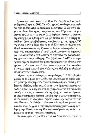 Η ΑΥΤΑΙΊΑΤΗ   TOY DA WKINS                               53



στήμονες που πιστεύουν στον Θεό. Το Η περί Θεού αυταπά-
τη δημοσιεύτηκε το 2006. Την ίδια χρονιά κυκλοφόρησαν άλ-
λα τρία βιβλία από κορυφαίους ερευνητές. Ο Όουεν Γκίν-
γκεριχ, ένας διάσημος αστρονόμος του Χάρβαρντ, δημο-
σίευσε Το Σύμπαν του Θεού, όπου δηλώνεται ότι «το σύμπαν
δημιουργήθηκε ηθελημένα και με σκοπό και ότι αυτή η πε-
ποίθηση δεν παρεμβαίνει στις υποθέσεις της επιστήμης».49 Ο
Φράνσις Κόλινς δημοσίευσε το βιβλίο του Η γλώσσα του
Θεού, το οποίο υποστηρίζει ότι το θαυμαστό στη φύση και η
τάξη που παρατηρείται σ' αυτή υποδεικνύουν ένα δημιουρ-
γό Θεό, σε μεγάλο βαθμό κατά το πρότυπο της παραδοσια-
κής χριστιανικής αντίληψης. Στο βιβλίο αυτό, ο Κόλινς περι-
γράφει την προσωπική του μεταστροφή από τον αθεϊσμό στη
χριστιανική πίστη. Αυτό είναι κάτι που μετά βίας ταιριάζει
στην αυστηρή εμμονή του Ντόκινς, ότι δηλαδή οι αληθινοί
επιστήμονες είναι αθεϊστές.
   Λίγους μήνες αργότερα, ο κοσμολόγος Πολ Ντέιβις δη-
μοσίευσε το βιβλίο του Goldilocks Enigma, με το οποίο υπο-
στηρίζει την ύπαρξη «ενός άψογου συντονισμού» στο σύμπαν.
Για τον Ντέιβις, η βιο-φιλικότητα του σύμπαντος προσανα-
τολίζει προς μια υπερκείμενη αρχή, η οποία τρόπον τινά ωθεί
το σύμπαν προς την ανάπτυξη της ζωής και του πνεύματος.
Η ιδέα ότι υπάρχει κάποια ένδειξη περί σκοπού και σχεδίου
εντός του σύμπαντος είναι, βέβαια, εντελώς απορριπτέα από
τον Ντόκινς. Ο Ντέιβις σκέφτεται κάπως διαφορετικά. Αν
και δεν συνυπογράφει την παραδοσιακή χριστιανική αντί-
ληψη περί Θεού, υποστηρίζει ότι στο σύμπαν -ή, καλύτερα,
μέσα στο σύμπαν- υπάρχει κάτι θείο.
   Κάποιες έρευνες βοηθούν στο να διαφωτιστεί, αν μη τι
 