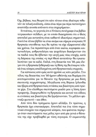 10                                          ΑΛΙΣΤΕΡ   ΜΑΚΙ^ΚΡΑΘ



Όχι, βέβαια, πως θεωρεί ότι κάτι τέτοιο είναι ιδιαίτερα πιθα-
νόν· σε τελική ανάλυση, «όσοι είναι πέρα για πέρα πιστοί έχουν
αναπτύξει ανοσία απέναντι στα επιχειρήματα».
   Εντούτοις, το γεγονός ότι ο Ντόκινς συνέγραψε ένα βιβλίο
τετρακοσίων σελίδων, με το οποίο διακηρύσσει ότι ο Θεός
αποτελεί μια αυταπάτη είναι καθαυτό ιδιαιτέρως σημαντικό.
Γιατί ένα τέτοιο βιβλίο να είναι ακόμα και σήμερα αναγκαίο; Η
θρησκεία υποτίθεται πως θα πρέπει να είχε εξαφανιστεί εδώ
και χρόνια. Για περισσότερο από έναν αιώνα, κορυφαίοι κοι-
νωνιολόγοι, ανθρωπολόγοι και ψυχολόγοι διακήρυτταν ότι
τα παιδιά τους θα έβλεπαν την αυγή μιας νέας εποχής, κατά
τη διάρκεια της οποίας «η περί Θεού αυταπάτη» θα εγκατα-
λειπόταν για τα καλά. Παλιά, στη δεκαετία του '60, μας έλε-
γαν ότι η θρησκεία ξεθώριαζε και τη θέση της θα έπαιρνε τελι-
κά ένας κόσμος απαλλαγμένος από θρησκευτικές επιρροές.
   Για κάποιους από εμάς αυτό ηχούσε ως κάτι μεγάλο. Στο
τέλος της δεκαετίας του '60 ήμουν αθεϊστής και θυμάμαι ότι
ανυπομονούσα για το θάνατο της θρησκείας με μια δόση
σκοτεινής ευχαρίστησης. Μεγάλωσα στη Βόρεια Ιρλανδία
και ήξερα από θρησκευτικές εντάσεις και βιαιότητες από πρώ-
το χέρι. Στο ελεύθερα σκεπτόμενο μυαλό μου η λύση ήταν
προφανής. Ξεφορτωθείτε τη θρησκεία και αυτού του είδους
οι εντάσεις και βιαιότητες θα ξεριζώνονταν. Το μέλλον φά-
νταζε φωτεινό - και άθεο.
   Από τότε δύο πράγματα έχουν αλλάξει. Εν πρώτοις, η
θρησκεία έχει επανακάμψει. Αποτελεί πια ένα τόσο σημα-
ντικό στοιχείο του σημερινού κόσμου, που φαίνεται περίερ-
γο όταν σκεπτόμαστε πως μόλις πριν από μία γενιά ο θάνα-
τος της είχε προβλεφθεί με τόση σιγουριά. Ο ουμανιστής
 