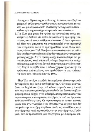 Η ΑΥΤΑΙΊΑΤΗ   TOY DA WKINS                               55



   τίωσης στα θέματα της εκπαίδευσης. Αυτό που συνέβη ήταν
   μια μικρή αύξηση στον αριθμό αυτών που αρνούνται την πί-
   στη και μια συνακόλουθη ελάττωση των αγνωστικιστών -
   αλλά καμία σημαντική μείωση αυτών που πιστεύουν.
2. Για άλλη μια φορά, θα πρέπει να τονιστεί ότι στους επι-
   στήμονες δόθηκε μία πολύ συγκεκριμένη ερώτηση: του-
   τέστιν, αυτοί που ρωτήθηκαν πίστευαν σ' έναν προσωπι-
   κό Θεό που μπορούσε να ανταποκριθεί στην προσευχή
   του ανθρώπου; Αυτό το ερώτημα θέτει εκτός όλους εκεί-
   νους -όπως τον Πολ Ντέιβις- που πιστεύουν ότι οι ενδεί-
   ξεις υποδεικνύουν κάποιο είδος θεότητας ή ανώτατης πνευ-
   ματικής αρχής. Αν το ερώτημα είχε διατυπωθεί με πιο γε-
   νικούς όρους, κατά πάσα πιθανότητα θα μπορούσε να έχει
   προκύψει μια ευρύτερα θετικά απάντηση και στις δύο έρευ-
   νες. Συχνά παραβλέπεται ο ειδικός χαρακτήρας αυτής της
   ερώτησης από εκείνους που σχολιάζουν τα αποτελέσμα-
   τα τόσο του 1916 όσο και του 1997.

   Παρ' όλα αυτά, οι ακριβείς λεπτομέρειες τέτοιων ερευνών
δεν αφορούν την ουσία του ζητήματος. Ο Ντόκινς αναγκά-
ζεται να δεχθεί το εξαιρετικά άβολο γεγονός ότι η άποψή
του, πως οι φυσικές επιστήμες αποτελούν μια διανοητική λεω-
φόρο η οποία οδηγεί στον αθεϊσμό, απορρίιιτεται από τους
περισσότερους επιστήμονες, ανεξάρτητα από τις θρησκευ-
τικές πεποιθήσεις τους. Οι περισσότεροι μη πιστοί επιστή-
μονες που εγώ γνωρίζω είναι αθεϊστές για λόγους που δεν
αφορούν την επιστήμη· κομίζουν αυτές τις πεποιθήσεις στην
επιστήμη τους παρά τις στηρίζουν στην επιστήμη τους. Πράγ-
ματι, εάν οι προσωπικές μου συζητήσεις με διάφορους επι-
 