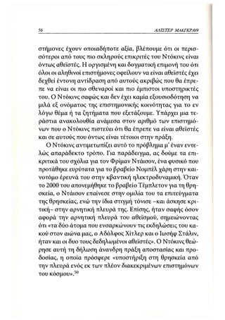 56                                         Α/ΙΙΣΤΕΡ   ΜΑΚΓΚΡΛΘ



στήμονες έχουν οποιαδήποτε αξία, βλέπουμε ότι οι περισ-
σότεροι από τους πιο σκληρούς επικριτές του Ντόκινς είναι
όντως αθεϊστές. Η οργισμένη και δογματική επιμονή του ότι
όλοι οι αληθινοί επιστήμονες οφείλουν να είναι αθεϊστές έχει
δεχθεί έντονη αντίδραση από αυτούς ακριβώς που θα έπρε-
πε να είναι οι πιο σθεναροί και πιο έμπιστοι υποστηρικτές
του. Ο Ντόκινς σαφώς και δεν έχει καμία εξουσιοδότηση να
μιλά εξ ονόματος της επιστημονικής κοινότητας για το εν
λόγω θέμα ή τα ζητήματα που εξετάζουμε. Υπάρχει μια τε-
ράστια ανακολουθία ανάμεσα στον αριθμό των επιστημό-
νων που ο Ντόκινς πιστεύει ότι θα έπρεπε να είναι αθεϊστές
και σε αυτούς που όντως είναι τέτοιοι στην πράξη.
   Ο Ντόκινς αντιμετωπίζει αυτό το πρόβλημα μ' έναν εντε-
λώς απαράδεκτο τρόπο. Για παράδειγμα, ας δούμε τα επι-
κριτικά του σχόλια για τον Φρίμαν Ντάισον, ένα φυσικό που
προτάθηκε ευρύτατα για το βραβείο Νομπέλ χάρη στην και-
νοτόμο έρευνά του στην κβαντική ηλεκτροδυναμική. Όταν
το 2000 του απονεμήθηκε το βραβείο Τέμπλετον για τη θρη-
σκεία, ο Ντάισον επαίνεσε στην ομιλία του τα επιτεύγματα
της θρησκείας, ενώ την ίδια στιγμή τόνισε -και άσκησε κρι-
τική- στην αρνητική πλευρά της. Επίσης, ήταν σαφής όσον
αφορά την αρνητική πλευρά του αθεϊσμού, σημειώνοντας
ότι «τα δύο άτομα που ενσαρκώνουν τις εκδηλώσεις του κα-
κού στον αιώνα μας, ο Αδόλφος Χίτλερ και ο Ιωσήφ Στάλιν,
ήταν και οι δυο τους δεδηλωμένοι αθεϊστές». Ο Ντόκινς θεώ-
ρησε αυτή τη δήλωση άνανδρη πράξη αποστασίας και προ-
δοσίας, η οποία πρόσφερε «υποστήριξη στη θρησκεία από
την πλευρά ενός εκ των πλέον διακεκριμένων επιστημόνων
του κόσμου».50
 