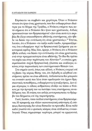 Η ΑΥΤΑΙΊΑΤΗ   TOY DA WKINS                                57



   Επρόκειτο να συμβούν και χειρότερα. Όταν ο Ντάισον
τόνισε ότι ήταν ένας χριστιανός που δεν ενδιαφερόταν ιδιαί-
τερα για το δόγμα της Τριάδας, ο Ντόκινς επέμενε πως αυ-
τό σήμαινε ότι ο Ντάισον δεν ήταν καν χριστιανός. Απλώς
προσποιούνταν τον θρησκευόμενο! «Δεν είναι αυτό ό,τι ακρι-
βώς θα έλεγε οϊΐοιοσδήποτε αθεϊστής επιστήμονας, εάν ήθε-
λε να δώσει την εντύπωση ότι είναι χριστιανός;».51 Έπεται,
λοιπόν, ότι ο Ντάισον «το παίζει καλό παιδί», προφασιζόμε-
νος ένα ενδιαφέρον περί τα θρησκευτικά ζητήματα για οι-
κονομικά οφέλη; Μας λέει, άραγε, ο Ντόκινς ότι ο Ντάισον
ήθελε απλώς «να δώσει την εντύπωση» ότι είναι χριστιανός,
ενώ στην πραγματικότητα είναι αθεϊστής; Το ίδιο θα πρέπει
να ισχύει και στην περίπτωση του Αϊνστάιν 52 , ο οποίος χρη-
σιμοποιούσε συχνά θρησκευτική γλώσσα και ανάλογες ει-
κόνες στην παρουσίαση των επιστημονικών θέσεών του.
   Στο σημείο αυτό, όπως και αλλού, ο Ντόκινς ενεργεί επί
τη βάσει της κύριας θέσης του, ότι δηλαδή οι αληθινοί επι-
στήμονες πρέπει να είναι αθεϊστές. Απλούστατα δεν μπορούν
να εννοούν αυτά που λένε όταν ομολογούν ότι έχουν θρη-
σκευτικές πεποιθήσεις, ενδιαφέροντα ή αναζητήσεις. Δεν εί-
μαι σίγουρος τι είδους ανθρώπους ελπίζει να πείσει ο Ντό-
κινς με την άρνησή του να πιστέψει τους επιστήμονες συνα-
δέλφους του. Η στάση του απλώς αντιπροσωπεύει το θρίαμ-
βο του δόγματος επί της παρατήρησης.
   Γιατί, λοιπόν, τόσο πολλοί επιστήμονες είναι θρησκευόμε-
νοι; Η προφανής και πλέον ικανοποιητική απάντηση εξ επό-
ψεως διανοητικής δεν είναι δύσκολο να προταθεί. Είναι πολύ
καλά γνωστό ότι ο φυσικός κόσμος είναι εύπλαστος εννοιο-
λογικά. Όπως σημειώσαμε νωρίτερα, μπορεί να ερμηνευτεί,
 