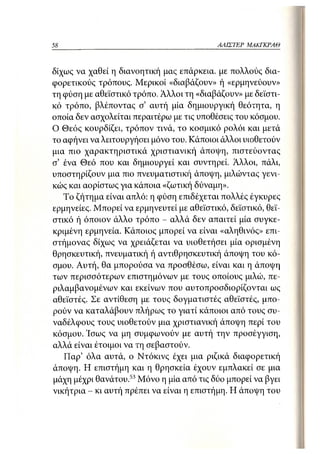 58                                         ΑΛΙΣΊΈΡ   ΜΑΚΓΚΡΑΘ



δίχως να χαθεί η διανοητική μας επάρκεια, με "πολλούς δια-
φορετικούς τρόπους. Μερικοί «διαβάζουν» ή «ερμηνεύουν»
τη φύση με αθεϊστικό τρόπο. Άλλοι τη «διαβάζουν» με δεϊστι-
κό τρόπο, βλέποντας σ' αυτή μία δημιουργική θεότητα, η
οποία δεν ασχολείται περαιτέρω με τις υποθέσεις του κόσμου.
Ο Θεός κουρδίζει, τρόπον τινά, το κοσμικό ρολόι και μετά
το αφήνει να λειτουργήσει μόνο του. Κάποιοι άλλοι υιοθετούν
μια πιο χαρακτηριστικά χριστιανική άποψη, πιστεύοντας
σ5 ένα Θεό που και δημιουργεί και συντηρεί. Άλλοι, πάλι,
υποστηρίζουν μια πιο πνευματιστική άποψη, μιλώντας γενι-
κώς και αορίστως για κάποια «ζωτική δύναμη».
   Το ζήτημα είναι απλό: η φύση επιδέχεται πολλές έγκυρες
ερμηνείες. Μπορεί να ερμηνευτεί με αθεϊστικό, δεϊστικό, θεϊ-
στικό ή όποιον άλλο τρόπο - αλλά δεν απαιτεί μία συγκε-
κριμένη ερμηνεία. Κάποιος μπορεί να είναι «αληθινός» επι-
στήμονας δίχως να χρειάζεται να υιοθετήσει μία ορισμένη
θρησκευτική, πνευματική ή αντιθρησκευτική άποψη του κό-
σμου. Αυτή, θα μπορούσα να προσθέσω, είναι και η άποψη
των περισσότερων επιστημόνων με τους οποίους μιλώ, πε-
ριλαμβανομένων και εκείνων που αυτοπροσδιορίζονται ως
αθεϊστές. Σε αντίθεση με τους δογματιστές αθεϊστές, μπο-
ρούν να καταλάβουν πλήρως το γιατί κάποιοι από τους συ-
ναδέλφους τους υιοθετούν μια χριστιανική άποψη περί του
κόσμου. Ίσως να μη συμφωνούν με αυτή την προσέγγιση,
αλλά είναι έτοιμοι να τη σεβαστού ν.
   Παρ' όλα αυτά, ο Ντόκινς έχει μια ριζικά διαφορετική
άποψη. Η επιστήμη και η θρησκεία έχουν εμπλακεί σε μια
μάχη μέχρι θανάτου.53 Μόνο η μία από τις δύο μπορεί να βγει
νικήτρια - κι αυτή πρέπει να είναι η επιστήμη. Η άποψη του
 