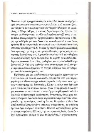 Η ΑΥΤΑΙΊΑΤΗ   TOY DA WKINS                                59



Ντόκινς περί πραγματικότητας αποτελεί το αντικαθρέφτι-
σμα αυτού που συναντά κανείς σε κάποια από τα πιο εξωτι-
κά τμήματα του αμερικανικού φονταμενταλισμού. Ο μακα-
ρίτης ο Χένρι Μόρις, γνωστός δημιουργιστής, έβλεπε τον
κόσμο να διακρίνεται σε δύο πολωμένα μεταξύ τους στρα-
τόπεδα. Οι άγιοι ήταν οι θρησκευόμενοι (τους οποίους ο Μό-
ρις προσδιόριζε με τον δικό του, αποκλειστικό κατά βάση
τρόπο). Η αυτοκρατορία του κακού αποτελούνταν από τους
αθεϊστές επιστήμονες. Ο Μόρις πρότεινε μια αποκαλυπτική
θέαση αυτής της μάχης, αντιμετωπίζοντάς την ως συμπαντι-
κή στις διαστάσεις της. Αφορούσε ουσιαστικά την αλήθεια
σε αντιπαράθεση προς το ψεύδος, το αγαθό σε αντιδιαστο-
λή προς το κακό. Στο τέλος, η αλήθεια και το αγαθό θα θριαμ-
βεύσουν! Ο Ντόκινς απλούστατα αναπαράγει αυτό το φο-
νταμενταλιστικό σενάριο, τη στιγμή ακριβώς που αντιστρέ-
φει το πλαίσιο αναφοράς του.
   Πρόκειται για μια απελπιστικά συγκεχυμένη ερμηνεία των
πραγμάτων. Σε τελική ανάλυση, εξαρτάται από μια παρω-
χημένη και πλέον απορριπτέα ιστορικώς ανάγνωση των σχέ-
σεων επιστήμης και θρησκείας. Κάποτε, πίσω στο δεύτερο
μισό του δέκατου ένατου αιώνα, ήταν αναμφίβολα δυνατόν
για κάποιον να πιστεύει ότι η επιστήμη και η θρησκεία τελούν
διαρκώς σε εμπόλεμη κατάσταση. Εντούτοις, όπως μου τό-
νισε πρόσφατα ένας από τους κορυφαίους Αμερικανούς ιστο-
ρικούς της επιστήμης, αυτή η άποψη θεωρείται πλέον ένα
απελπιστικά ξεπερασμένο ιστορικό στερεότυπο, το οποίο η
έρευνα έχει πλήρως αναιρέσει. Βασικά αργοπεθαίνει μέσα
σε απομονωμένους θύλακες της πνευματικής ζωής, όπου δεν
έχει εισχωρήσει ακόμα το φως της έρευνας. Η σχέση επιστή-
 