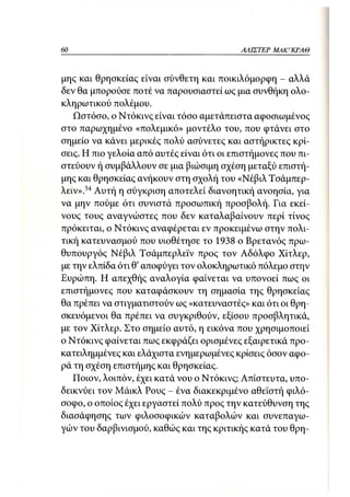 60                                          ΑΛΙΣΤΕΡ ΜΑΚΙ^ΚΡΑΘ



μης και θρησκείας είναι σύνθετη και ποικιλόμορφη - αλλά
δεν θα μπορούσε ποτέ να παρουσιαστεί ως μια συνθήκη ολο-
κληρωτικού πολέμου.
   Ωστόσο, ο Ντόκινς είναι τόσο αμετάπειστα αφοσιωμένος
στο παρωχημένο «πολεμικό» μοντέλο του, που φτάνει στο
σημείο να κάνει μερικές πολύ ασύνετες και αστήρικτες κρί-
σεις. Η πιο γελοία από αυτές είναι ότι οι επιστήμονες που πι-
στεύουν ή συμβάλλουν σε μια βιώσιμη σχέση μεταξύ επιστή-
μης και θρησκείας ανήκουν στη σχολή του «Νέβιλ Τσάμπερ-
λειν».54 Αυτή η σύγκριση αποτελεί διανοητική ανοησία, για
να μην πούμε ότι συνιστά προσωπική προσβολή. Για εκεί-
νους τους αναγνώστες που δεν καταλαβαίνουν περί τίνος
πρόκειται, ο Ντόκινς αναφέρεται εν προκειμένω στην πολι-
τική κατευνασμού που υιοθέτησε το 1938 ο Βρετανός πρω-
θυπουργός Νέβιλ Τσάμπερλεϊν προς τον Αδόλφο Χίτλερ,
με την ελπίδα ότι θ' αποφύγει τον ολοκληρωτικό πόλεμο στην
Ευρώπη. Η απεχθής αναλογία φαίνεται να υπονοεί πως οι
επιστήμονες που καταφάσκουν τη σημασία της θρησκείας
θα πρέπει να στιγματιστούν ως «κατευναστές» και ότι οι θρη-
σκευόμενοι θα πρέπει να συγκριθούν, εξίσου προσβλητικά,
με τον Χίτλερ. Στο σημείο αυτό, η εικόνα που χρησιμοποιεί
ο Ντόκινς φαίνεται πως εκφράζει ορισμένες εξαιρετικά προ-
κατειλημμένες και ελάχιστα ενημερωμένες κρίσεις όσον αφο-
ρά τη σχέση επιστήμης και θρησκείας.
   Ποιον, λοιπόν, έχει κατά νου ο Ντόκινς; Απίστευτα, υπο-
δεικνύει τον Μάικλ Ρους - ένα διακεκριμένο αθεϊστή φιλό-
σοφο, ο οποίος έχει εργαστεί πολύ προς την κατεύθυνση της
διασάφησης των φιλοσοφικών καταβολών και συνεπαγω-
γών του δαρβινισμού, καθώς και της κριτικής κατά του θρη-
 