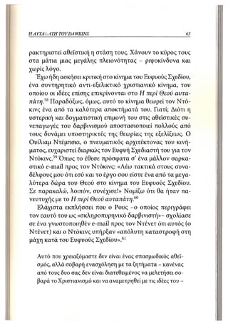 ΗΑΥΤΑΙΊΑΤΗ   TOY DA WKINS                                       63



ρακτηριστεί αθεϊστική η στάση τους. Χάνουν το κύρος τους
στα μάτια μιας μεγάλης πλειονότητας - ριψοκίνδυνα και
χωρίς λόγο.
  Έχω ήδη ασκήσει κριτική στο κίνημα του Ευφυούς Σχεδίου,
ένα συντηρητικό αντι-εξελικτικό χριστιανικό κίνημα, του
οποίου οι ιδέες επίσης επικρίνονται στο Η περί Θεού αυτα-
πάτη.58 Παραδόξως, όμως, αυτό το κίνημα θεωρεί τον Ντό-
κινς ένα από τα καλύτερα αποκτήματά του. Γιατί; Διότι η
υστερική και δογματιστική επιμονή του στις αθεϊστικές συ-
νεπαγωγές του δαρβινισμού αποστασιοποιεί πολλούς από
τους δυνάμει υποστηρικτές της θεωρίας της εξελίξεως. Ο
Ουίλιαμ Ντέμπσκι, ο πνευματικός αρχιτέκτονας του κινή-
ματος, ευχαριστεί διαρκώς τον Ευφυή Σχεδιαστή του για τον
Ντόκινς. 59 Όπως το έθεσε πρόσφατα σ' ένα μάλλον σαρκα-
στικό e-mail προς τον Ντόκινς: «Λέω τακτικά στους συνα-
δέλφους μου ότι εσύ και το έργο σου είστε ένα από τα μεγα-
λύτερα δώρα του Θεού στο κίνημα του Ευφυούς Σχεδίου.
Σε παρακαλώ, λοιπόν, συνέχισε!» Νομίζω ότι θα ήταν πα-
νευτυχής με το Η περί Θεού αυταπάτη.60
   Ελάχιστα εκπλήσσει που ο Ρους - ο οποίος περιγράφει
τον εαυτό του ως «σκληροπυρηνικό δαρβινιστή»- σχολίασε
σε ένα γνωστοποιηθέν e-mail προς τον Ντένετ ότι αυτός (ο
Ντένετ) και ο Ντόκινς υπήρξαν «απόλυτη καταστροφή στη
μάχη κατά του Ευφυούς Σχεδίου». 61

   Αυτό που χρειαζόμαστε δεν είναι ένας σπασμωδικός αθεϊ-
   σμός, αλλά σοβαρή ενασχόληση με τα ζητήματα - κανένας
   από τους δυο σας δεν είναι διατεθειμένος να μελετήσει σο-
   βαρά το Χριστιανισμό και να αναμετρηθεί με τις ιδέες του -
 