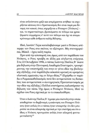 64                                               ΑΛΙΣΤΕΡ   ΜΑΚΙ^ΚΡΑΘ



     είναι απλούστατα χαζό και απερίγραπτα ανήθικο να ισχυ-
     ρίζεται κάποιος ότι ο Χριστιανισμός δεν είναι παρά μια δύ-
     ναμη του κακού, όπως ισχυρίζεται ο Ρίτσαρντ [Ντόκινς] -
     και, το σημαντικότερο, βρισκόμαστε σε πόλεμο και χρεια-
     ζόμαστε συμμάχους σ' αυτό τον πόλεμο και όχι να απομα-
     κρύνουμε κάθε άνθρωπο καλής θέλησης.

   Ιδού, λοιπόν! Τώρα καταλαβαίνουμε γιατί ο Ντόκινς απέ-
πεμψε τον Ρους στο σκότος το εξώτερον. Μη στενοχωριέ-
σαι, Μάικλ - έχεις καλή παρέα.
   Πριν από την αποπομπή του, όμως, από τον παράδεισο του
Ντόκινς, ο Ρους προέβη σε άλλη μια εύγλωττη ενέργεια.
Στις 22 Οκτωβρίου 1996, ο πάπας Ιωάννης Παύλος Β' έκανε
μία δήλωση στην Ποντιφική Ακαδημία Επιστημών, προσφέ-
ροντας την υποστήριξή του στην εν γένει ιδέα της βιολογι-
κής εξέλιξης, ενώ παράλληλα ασκούσε κριτική σε ορισμένες
υλιστικές ερμηνείες της εν λόγω ιδέας.62 (Ειρήσθω εν παρό-
δω ο Ρωμαιοκαθολικισμός ποτέ δεν αντιμετώπισε τις δυσκο-
λίες που αντιμετώπισε ο συντηρητικός Προτεσταντισμός με
την ιδέα της εξέλιξης.) Πολλοί επιστήμονες καλωσόρισαν τη
δήλωση του πάπα. Όχι όμως ο Ρίτσαρντ Ντόκινς. Ιδού το
σχόλιο του Ρους σχετικά με το τι επακολούθησε:

     Όταν ο Ιωάννης Παύλος Β' έγραψε μία επιστολή στην οποία
     αποδεχόταν το δαρβινισμό, η απάντηση του Ρίτσαρντ Ντό-
     κινς ήταν απλώς ότι ο πάπας ήταν υποκριτής· ότι δεν μπο-
     ρούσε να είναι ειλικρινής σχετικά με την επιστήμη και ότι ο
     ίδιος ο Ντόκινς προτιμούσε απλώς έναν ειλικρινή φοντα-
     μενταλιστή.63
 