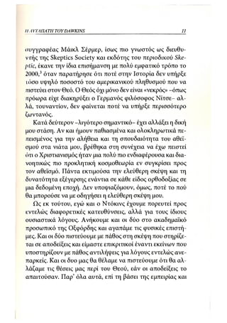 IIA YTΑΠΑΤΗ TOY DA WKINS                                  11



συγγραφέας Μάικλ Σέρμερ, ίσως πιο γνωστός ως διευθυ-
ντής της Skeptics Society και εκδότης του περιοδικού Ske-
ptic, έκανε την ίδια επισήμανση με πολύ εμφατικό τρόπο το
2000,3 όταν παρατήρησε ότι ποτέ στην Ιστορία δεν υπήρξε
ιόσο υψηλό ποσοστό του αμερικανικού πληθυσμού που να
πιστεύει στον Θεό. Ο Θεός όχι μόνο δεν είναι «νεκρός» -όπως
πρόωρα είχε διακηρύξει ο Γερμανός φιλόσοφος Νίτσε- αλ-
λά, τουναντίον, δεν φαίνεται ποτέ να υπήρξε περισσότερο
ζωντανός.
    Κατά δεύτερον -λιγότερο σημαντικό- έχει αλλάξει η δική
μου στάση. Αν και ήμουν παθιασμένα και ολοκληρωτικά πε-
πεισμένος για την αλήθεια και τη σπουδαιότητα του αθεϊ-
σμού στα νιάτα μου, βρέθηκα στη συνέχεια να έχω πειστεί
ότι ο Χριστιανισμός ήταν μια πολύ πιο ενδιαφέρουσα και δια-
νοητικώς πιο προκλητική κοσμοθεωρία εν συγκρίσει προς
τον αθεϊσμό. Πάντα εκτιμούσα την ελεύθερη σκέψη και τη
δυνατότητα εξέγερσης ενάντια σε κάθε είδος ορθοδοξίας σε
μια δεδομένη εποχή. Δεν υποψιαζόμουν, όμως, ποτέ το πού
θα μπορούσε να με οδηγήσει η ελεύθερη σκέψη μου.
    Ως εκ τούτου, εγώ και ο Ντόκινς έχουμε πορευτεί προς
εντελώς διαφορετικές κατευθύνσεις, αλλά για τους ίδιους
ουσιαστικά λόγους. Ανήκουμε και οι δύο στο ακαδημαϊκό
προσωπικό της Οξφόρδης και αγαπάμε τις φυσικές επιστή-
μες. Και οι δύο πιστεύουμε με πάθος στη σκέψη που στηρίζε-
ται σε αποδείξεις και είμαστε επικριτικοί έναντι εκείνων που
υποστηρίζουν με πάθος αντιλήψεις για λόγους εντελώς ανε-
παρκείς. Και οι δυο μας θα θέλαμε να πιστεύουμε ότι θα αλ-
λάζαμε τις θέσεις μας περί του Θεού, εάν οι αποδείξεις το
απαιτούσαν. Παρ' όλα αυτά, επί τη βάσει της εμπειρίας και
 
