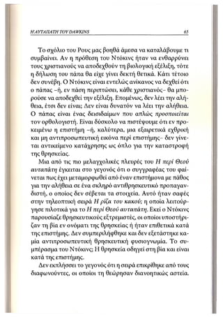 Η ΑΥΤΑΠΑΤΗ   TOY DAWKINS                                  65



   Το σχόλιο του Ρους μας βοηθά άμεσα να καταλάβουμε τι
συμβαίνει. Αν η πρόθεση του Ντόκινς ήταν να ενθαρρύνει
τους χριστιανούς να αποδεχθούν τη βιολογική εξέλιξη, τότε
η δήλωση του πάπα θα είχε γίνει δεκτή θετικά. Κάτι τέτοιο
δεν συνέβη. Ο Ντόκινς είναι εντελώς ανίκανος να δεχθεί ότι
ο πάπας -ή, εν πάση περιπτώσει, κάθε χριστιανός- θα μπο-
ρούσε να αποδεχθεί την εξέλιξη. Επομένως, δεν λέει την αλή-
θεια, έτσι δεν είναι; Δεν είναι δυνατόν να λέει την αλήθεια.
Ο πάπας είναι ένας δεισιδαίμων που απλώς προσποιείται
τον ορθολογιστή. Είναι δύσκολο να πιστέψουμε ότι εν προ-
κειμένω η επιστήμη -ή, καλύτερα, μια εξαιρετικά εχθρική
και μη αντιπροσωπευτική εικόνα περί επιστήμης- δεν γίνε-
ται αντικείμενο κατάχρησης ως όπλο για την καταστροφή
της θρησκείας.
   Μια από τις πιο μελαγχολικές πλευρές του Η περί Θεού
αυταπάτη έγκειται στο γεγονός ότι ο συγγραφέας του φαί-
νεται πως έχει μεταμορφωθεί από έναν επιστήμονα με πάθος
για την αλήθεια σε ένα σκληρό αντιθρησκευτικό προπαγαν-
διστή, ο οποίος δεν σέβεται τα στοιχεία. Αυτό ήταν σαφές
στην τηλεοπτική σειρά Η ρίζα του κακού; η οποία λειτούρ-
γησε πιλοτικά για το Η περί Θεού αυταπάτη. Εκεί ο Ντόκινς
παρουσίαζε θρησκευτικούς εξτρεμιστές, οι οποίοι υποστήρι-
ζαν τη βία εν ονόματι της θρησκείας ή ήταν επιθετικά κατά
της επιστήμης. Δεν συμπεριλήφθηκε και δεν εξετάστηκε κα-
μία αντιπροσωπευτική θρησκευτική φυσιογνωμία. Το συ-
μπέρασμα του Ντόκινς; Η θρησκεία οδηγεί στη βία και είναι
κατά της επιστήμης.
   Δεν εκπλήσσει το γεγονός ότι η σειρά επικρίθηκε από τους
διαφωνούντες, οι οποίοι τη θεώρησαν διανοητικώς αστεία.
 