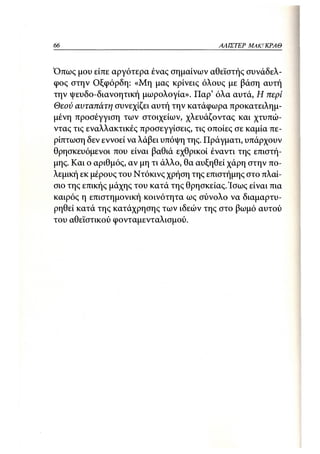 66                                        ΑΛΙΣΤΕΡ   ΜΑΚΙ^ΚΡΑΘ



Όπως μου είπε αργότερα ένας σημαίνων αθεϊστής συνάδελ-
φος στην Οξφόρδη: «Μη μας κρίνεις όλους με βάση αυτή
την ψευδο-διανοητική μωρολογία». Παρ' όλα αυτά, Η περί
Θεού αυταπάτη συνεχίζει αυτή την κατάφωρα προκατειλημ-
μένη προσέγγιση των στοιχείων, χλευάζοντας και χτυπώ-
ντας τις εναλλακτικές προσεγγίσεις, τις οποίες σε καμία πε-
ρίπτωση δεν εννοεί να λάβει υπόψη της. Πράγματι, υπάρχουν
θρησκευόμενοι που είναι βαθιά εχθρικοί έναντι της επιστή-
μης. Και ο αριθμός, αν μη τι άλλο, θα αυξηθεί χάρη στην πο-
λεμική εκ μέρους του Ντόκινς χρήση της επιστήμης στο πλαί-
σιο της επικής μάχης του κατά της θρησκείας. Ίσως είναι πια
καιρός η επιστημονική κοινότητα ως σύνολο να διαμαρτυ-
ρηθεί κατά της κατάχρησης των ιδεών της στο βωμό αυτού
του αθεϊστικού φονταμενταλισμού.
 