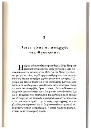 3

       Π ο ι ε ς    etvctt       οt   cnrctg^eq

               τπ,ς    Ό ο n o t e e ί ci c,;




           κύρια, αδιαμφισβήτητη και θεμελιώδης θέση του
     Η     αθεϊσμού είναι ότι δεν υπάρχει Θεός. Γιατί, λοι-
πόν, κάποιος να πιστεύει στον Θεό; Για τον Ντόκινς πρόκει-
ται για μια εντελώς παράλογη πεποίθηση - σαν να πιστεύει
κάποιος ότι μια τσαγιέρα γυρίζει γύρω από τον ήλιο.64 Σί-
γουρα μια τέτοια αναλογία είναι εσφαλμένη. Κανένας από
όσους εγώ τουλάχιστον γνωρίζω δεν πιστεύει σε μια τέτοια
ανοησία. Αυτό ακριβώς, όμως, είναι ό,τι θέλει ο Ντόκινς να
σκεφτούν οι αναγνώστες του - ότι η πίστη στον Θεό είναι ό,τι
και οι τσαγιέρες του σύμπαντος. Για άλλη μια φορά έχουμε
να κάνουμε με μια επαναλαμβανόμενη αναλογία που είναι
πέρα για πέρα κομμάτι της γενικής στρατηγικής του να
χλευάζει, να παραποιεί και να δαιμονοποιεί συστηματικά κά-
θε ανταγωνιστική κοσμοθεωρία, η οποία πάντοτε αναπαρί-
σταται με τον πιο αφελή τρόπο.
 
