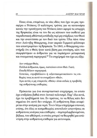 68                                           ΑΛΙΣΤΕΡ   ΜΑΚΙ^ΚΡΑΘ



   Ποιες είναι, επομένως, οι νέες ιδέες που έχει να μας προ-
σφέρει ο Ντόκινς; Ο καλύτερος τρόπος για να κατανοήσει
κανείς την προσέγγιση του Ντόκινς όσον αφορά τις απαρχές
της θρησκείας είναι να τον δει ως κάποιον που υιοθετεί μια
παραδοσιακή αθεϊστική απόδειξη περί μη υπάρξεως του Θεού
και την αναπτύσσει με τον δικό του τρόπο. Όλα πάνε πίσω
στον Λούντβιχ Φόιερμπαχ, έναν ακραίο Γερμανό φιλόσοφο
που αποστρεφόταν τη θρησκεία. Το 1841, ο Φόιερμπαχ υπο-
στήριξε ότι ο Θεός ήταν κατά βάση μια επινόηση, κάτι που
σκαρφίστηκαν οι άνθρωποι για να παράσχουν μεταφυσική
και πνευματική παρηγοριά. 65 Το επιχείρημά του έχει ως εξής:

     Δεν υπάρχει Θεός.
     Πολλοί άνθρωποι, όμως, πιστεύουν στον Θεό. Γιατί;
     Επειδή θέλουν παρηγοριά.
     Συνεπώς, «προβάλλουν» ή «εξαντικειμενικεύουν» τις επι-
     θυμίες τους κι αυτό το ονομάζουν «Θεό».
     Άρα αυτός ο μη υπαρκτός «Θεός» είναι απλώς η προβολή
     της ανθρώπινης επιθυμίας.

   Πρόκειται για ένα συναρπαστικό επιχείρημα, το οποίο
έχει επιδράσει βαθιά στον Δυτικό πολιτισμό. Παρ' όλα αυτά,
έχει τα προβλήματά του. Εν πρώτοις, το να θέλεις κάτι δεν
σημαίνει ότι αυτό δεν υπάρχει. Η ανθρώπινη δίψα αναφέ-
ρεται στην ανάγκη για νερό. Το εν λόγω επιχείρημα υπονοεί,
επίσης, ότι όλες οι κοσμοθεωρίες αποτελούν απαντήσεις σε
ανθρώπινες ανάγκες και επιθυμίες - συμπεριλαμβανομένου,
βέβαια, του αθεϊσμού, ο οποίος μπορεί να θεωρηθεί μια απά-
ντηση στην ανθρώπινη επιθυμία για αυτονομία.
 