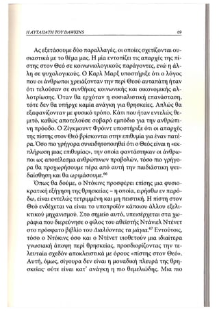 Η ΑΥΤΑΠΑΤΗ   TOY DA WKINS                                 69



   Ας εξετάσουμε δύο παραλλαγές, οι οποίες σχετίζονται ου-
σιαστικά με το θέμα μας. Η μία εντοπίζει τις απαρχές της πί-
στης στον Θεό σε κοινωνιολογικούς παράγοντες, ενώ η άλ-
λη σε ψυχολογικούς. Ο Καρλ Μαρξ υποστήριξε ότι ο λόγος
που οι άνθρωποι χρειάζονταν την περί Θεού αυταπάτη ήταν
ότι τελούσαν σε συνθήκες κοινωνικής και οικονομικής αλ-
λοτρίωσης. Όταν θα ερχόταν η σοσιαλιστική επανάσταση,
τότε δεν θα υπήρχε καμία ανάγκη για θρησκείες. Απλώς θα
εξαφανίζονταν με φυσικό τρόπο. Κάτι που ήταν εντελώς θε-
μιτό, καθώς αποτελούσε σοβαρό εμπόδιο για την ανθρώπι-
νη πρόοδο. Ο Ζίγκμουντ Φρόιντ υποστήριξε ότι οι απαρχές
της πίστης στον Θεό βρίσκονται στην επιθυμία για έναν πατέ-
ρα. Όσο πιο γρήγορα συνειδητοποιηθεί ότι ο Θεός είναι η «εκ-
πλήρωση μιας επιθυμίας», την οποία φαντάστηκαν οι άνθρω-
ποι ως αποτέλεσμα ανθρώπινων προβολών, τόσο πιο γρήγο-
ρα θα προχωρήσουμε πέρα από αυτή την παιδιάστικη ψευ-
δαίσθηση και θα ωριμάσουμε.66
   Όπως θα δούμε, ο Ντόκινς προσφέρει επίσης μια φυσιο-
κρατική εξήγηση της θρησκείας - η οποία, ειρήσθω εν παρό-
δω, είναι εντελώς τετριμμένη και μη πειστική. Η πίστη στον
Θεό ενδέχεται να είναι το υποπροϊόν κάποιου άλλου εξελι-
κτικού μηχανισμού. Στο σημείο αυτό, υπεισέρχεται στα χω-
ράφια που διερεύνησε ο φίλος του αθεϊστής Ντάνιελ Ντένετ
στο πρόσφατο βιβλίο του Διαλύοντας τα μάγια.67 Εντούτοις,
τόσο ο Ντόκινς όσο και ο Ντένετ υιοθετούν μια ιδιαίτερα
γνωσιακή άποψη περί θρησκείας, προσδιορίζοντας την τε-
λευταία σχεδόν αποκλειστικά με όρους «πίστης στον Θεό».
Αυτή, όμως, σίγουρα δεν είναι η μοναδική πλευρά της θρη-
σκείας· ούτε είναι κατ' ανάγκη η πιο θεμελιώδης. Μια πιο
 