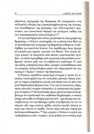70                                         ΑΛΙΣΤΕΡ   ΜΑΚΙ^ΚΡΑΘ



αξιόπιστη περιγραφή της θρησκείας θα αναφερόταν στις
πολλαπλές πλευρές της, συμπεριλαμβανομένης της γνώσης,
των πεποιθήσεων, της εμπειρίας, των τελετουργικών πρα-
κτικών, των κοινωνικών δεσμών και κινήτρων, καθώς και
των συμπεριφορικών αποτελεσμάτων. 68
   Αν και προσφέρει μια κάπως μετριασμένη περιγραφή της
θρησκείας, ο Ντένετ υποστηρίζει ότι η πίστη στον Θεό ως
το προσδιοριστικό γνώρισμα της θρησκείας ενδέχεται να εξε-
λίχθηκε για αρκετούς λόγους. Για παράδειγμα, ίσως έχουμε
στο μυαλό μας κάποιο «κέντρο του Θεού». Ένα τέτοιο κέ-
ντρο μπορεί να εξαρτάται από κάποιο «μυστικιστικό γονί-
διο», το οποίο προκρίθηκε από τη φυσική επιλογή διότι οι άν-
θρωποι τείνουν μαζί του να επιβιώνουν καλύτερα. Ή, από
την άλλη, οι θρησκευτικές ιδέες «μπορεί να διαδόθηκαν από
τις ατομικές προκαταλήψεις μέσω του σαμανισμού και των
πρώιμων "άγριων" τάσεων της θρησκείας».
   Ο Ντόκινς προσθέτει περαιτέρω στοιχεία σ' αυτές τις ει-
κασίες, υποστηρίζοντας ότι ουσιωδώς φυσικές τάσεις μπο-
ρεί να πήραν εσφαλμένη τροπή, καταλήγοντας σε κάτι που
ήταν θεμελιωδώς θρησκευτικό. Υπό την έννοια αυτή, η θρη-
σκεία αποτελεί «τυχαίο υποπροϊόν» ή «ακύρωση ενός χρήσι-
μου στοιχείου».69 Αυτή η άποψη, όμως, φαίνεται αρκετά ασύμ-
βατη με τον προσωπικό του «καθολικό δαρβινισμό», ο οποίος
απέχει από κάθε αντίληψη περί σκοπού - μια άποψη που συ-
νοψίζεται με τον πιο διάσημο τρόπο στη δήλωσή του ότι το
σύμπαν «δεν έχει κανένα σχέδιο, κανένα σκοπό, τίποτα το
κακό και τίποτα το αγαθό, τίποτα πέρα από μια τυφλή και
άσπλαχνη αδιαφορία».70 Πώς μπορεί ο Ντόκινς να μιλά για
τη θρησκεία ως κάτι «τυχαίο», όταν η δική του εννόηση περί
 