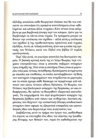 Η ΑΥΤΑΠΑΤΗ   TOY DA WKINS                                  71



εξέλιξης αποκλείει κάθε θεωρητικό πλαίσιο που θα του επέ-
τρεπε να υπονοήσει ότι ορισμένα αποτελέσματα είναι «ηθε-
λημένα» και κάποια άλλα «τυχαία»; Κάτι τέτοιο είναι ασύμ-
βατο με μια δαρβινική άποψη περί του κόσμου. Διότι για το
δαρβινισμό τα πάντα είναι τυχαία. Τα πράγματα μπορεί να
δίνουν την εντύπωση του σχεδίου - αλλά αυτή η εντύπωση
του σχεδίου ή της προθετικότητας προκύπτει από τυχαίες
εξελίξεις. Αυτό, σε τελική ανάλυση, ήταν και η ουσία της κρι-
τικής του Ντόκινς κατά του Πάλεϊ στο βιβλίο Ο τυφλός
ωρολογοποιός.
   Παρ' όλα αυτά, το ανωτέρω αποτελεί ένα δευτερεύον ση-
μείο. Η βασική κριτική κατά της εν λόγω θεωρίας περί «τυ-
χαίου υποπροϊόντος» είναι η απουσία σοβαρών στοιχείων
προς στήριξή της. Πού είναι η επιστήμη; Ποιες είναι οι μαρτυ-
ρίες υπέρ μιας τέτοιας πεποίθησης; Βρισκόμαστε αντιμέτωποι
με εικασίες και υποθέσεις, οι οποίες καταλαμβάνουν τη θέση
των αυστηρών επιχειρημάτων που στηρίζονται σε μαρτυρίες
και τα οποία έχουμε κάθε δικαίωμα να περιμένουμε από κά-
ποιον που κάνει τέτοιου είδους δηλώσεις. Οι θεωρίες του
Ντόκινς περί βιολογικών απαρχών της θρησκείας, αν και εν-
διαφέρουσες, θα πρέπει να θεωρηθούν εξαιρετικά εικοτολο-
γικές. Τα επιχειρήματά του περί ψυχολογικών απαρχών της
θρησκείας βρίθουν από «ίσως» και «ενδέχεται», λεκτικές ση-
μάνσεις που δείχνουν την ουσιαστική έλλειψη αποδεικτικών
στοιχείων όσον αφορά τις εξαιρετικά επισφαλείς και εικοτο-
λογικές ιδέες που διερευνά με τους αναγνώστες του.
   Διαβάζοντας αυτό το τμήμα του έργου του, αισθάνθηκα
ότι έπρεπε να υποταχθώ στις ιδέες του εξαιτίας της ξεκάθα-
ρης δύναμης των θέσεών του, παρά ότι καθοδηγούσε την
 