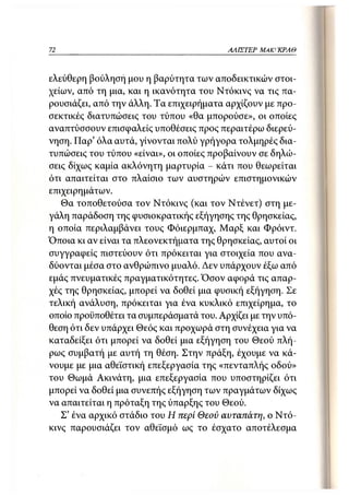 72                                       ΑΛΙΣΤΕΡ ΜΑΚΙ^ΚΡΑΘ



ελεύθερη βούληση μου η βαρύτητα των αποδεικτικών στοι-
χείων, από τη μια, και η ικανότητα του Ντόκινς να τις πα-
ρουσιάζει, από την άλλη. Τα επιχειρήματα αρχίζουν με προ-
σεκτικές διατυπώσεις του τύπου «θα μπορούσε», οι οποίες
αναπτύσσουν επισφαλείς υποθέσεις προς περαιτέρω διερεύ-
νηση. ΓΙαρ' όλα αυτά, γίνονται πολύ γρήγορα τολμηρές δια-
τυπώσεις του τύπου «είναι», οι οποίες προβαίνουν σε δηλώ-
σεις δίχως καμία ακλόνητη μαρτυρία - κάτι που θεωρείται
ότι απαιτείται στο πλαίσιο των αυστηρών επιστημονικών
επιχειρημάτων.
   Θα τοποθετούσα τον Ντόκινς (και τον Ντένετ) στη με-
γάλη παράδοση της φυσιοκρατικής εξήγησης της θρησκείας,
η οποία περιλαμβάνει τους Φόιερμπαχ, Μαρξ και Φρόιντ.
Όποια κι αν είναι τα πλεονεκτήματα της θρησκείας, αυτοί οι
συγγραφείς πιστεύουν ότι πρόκειται για στοιχεία που ανα-
δύονται μέσα στο ανθρώπινο μυαλό. Δεν υπάρχουν έξω από
εμάς πνευματικές πραγματικότητες. Όσον αφορά τις απαρ-
χές της θρησκείας, μπορεί να δοθεί μια φυσική εξήγηση. Σε
τελική ανάλυση, πρόκειται για ένα κυκλικό επιχείρημα, το
οποίο προϋποθέτει τα συμπεράσματά του. Αρχίζει με την υπό-
θεση ότι δεν υπάρχει Θεός και προχωρά στη συνέχεια για να
καταδείξει ότι μπορεί να δοθεί μια εξήγηση του Θεού πλή-
ρως συμβατή με αυτή τη θέση. Στην πράξη, έχουμε να κά-
νουμε με μια αθεϊστική επεξεργασία της «πενταπλής οδού»
του Θωμά Ακινάτη, μια επεξεργασία που υποστηρίζει ότι
μπορεί να δοθεί μια συνεπής εξήγηση των πραγμάτων δίχως
να απαιτείται η πρόταξη της ύπαρξης του Θεού.
   Σ' ένα αρχικό στάδιο του Η περί Θεού αυταπάτη, ο Ντό-
κινς παρουσιάζει τον αθεϊσμό ως το έσχατο αποτέλεσμα
 