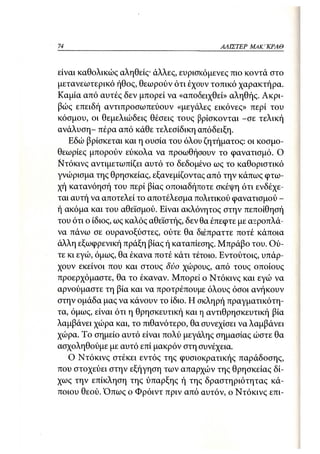 74                                         ΑΛΙΣΤΕΡ   ΜΑΚΙ^ΚΡΑΘ



είναι καθολικώς αληθείς· άλλες, ευρισκόμενες πιο κοντά στο
μετανεωτερικό ήθος, θεωρούν ότι έχουν τοπικό χαρακτήρα.
Καμία από αυτές δεν μπορεί να «αποδειχθεί» αληθής. Ακρι-
βώς επειδή αντιπροσωπεύουν «μεγάλες εικόνες» περί του
κόσμου, οι θεμελιώδεις θέσεις τους βρίσκονται -σε τελική
ανάλυση- πέρα από κάθε τελεσίδικη απόδειξη.
   Εδώ βρίσκεται και η ουσία του όλου ζητήματος: οι κοσμο-
θεωρίες μπορούν εύκολα να προωθήσουν το φανατισμό. Ο
Ντόκινς αντιμετωπίζει αυτό το δεδομένο ως το καθοριστικό
γνώρισμα της θρησκείας, εξανεμίζοντας από την κάπως φτω-
χή κατανόησή του περί βίας οποιαδήποτε σκέψη ότι ενδέχε-
ται αυτή να αποτελεί το αποτέλεσμα πολιτικού φανατισμού -
ή ακόμα και του αθεϊσμού. Είναι ακλόνητος στην πεποίθησή
του ότι ο ίδιος, ως καλός αθεϊστής, δεν θα έπεφτε με αεροπλά-
να πάνω σε ουρανοξύστες, ούτε θα διέπραττε ποτέ κάποια
άλλη εξωφρενική πράξη βίας ή καταπίεσης. Μπράβο του. Ού-
τε κι εγώ, όμως, θα έκανα ποτέ κάτι τέτοιο. Εντούτοις, υπάρ-
χουν εκείνοι που και στους δύο χώρους, από τους οποίους
προερχόμαστε, θα το έκαναν. Μπορεί ο Ντόκινς και εγώ να
αρνούμαστε τη βία και να προτρέπουμε όλους όσοι ανήκουν
στην ομάδα μας να κάνουν το ίδιο. Η σκληρή πραγματικότη-
τα, όμα>ς, είναι ότι η θρησκευτική και η αντιθρησκευτική βία
λαμβάνει χώρα και, το πιθανότερο, θα συνεχίσει να λαμβάνει
χώρα. Το σημείο αυτό είναι πολύ μεγάλης σημασίας ώστε θα
ασχοληθούμε με αυτό επί μακρόν στη συνέχεια.
   Ο Ντόκινς στέκει εντός της φυσιοκρατικής παράδοσης,
που στοχεύει στην εξήγηση των απαρχών της θρησκείας δί-
χως την επίκληση της ύπαρξης ή της δραστηριότητας κά-
ποιου θεού. Όπως ο Φρόιντ πριν από αυτόν, ο Ντόκινς επι-
 