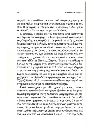 12                                        ΑΛΙΣΤΕΡ ΜΑΚΙ^ΚΡΑΘ



της ανάλυσης του ίδιου και του αυτού κόσμου, έχουμε φτά-
σει σε εντελώς διαφορετικά συμπεράσματα σχετικά με τον
Θεό. Η σύγκριση μεταξύ μας είναι ενδεικτική, αλλά εγείρει
κάποια δύσκολα ερωτήματα για τον Ντόκινς.
   Ο Ντόκινς, ο οποίος επί του παρόντος είναι καθηγητής
της Ευρείας Κατανόησης της Επιστήμης στο Πανεπιστήμιο
της Οξφόρδης, υποστηρίζει ότι οι φυσικές επιστήμες, και ει-
δικά η εξελικτική βιολογία, αντιπροσωπεύουν μια διανοητι-
κή υπερταχεία προς τον αθεϊσμό - όπως ακριβώς την αντι-
προσώπευαν γι' αυτόν και στα νιάτα του. Όσον αφορά τη δι-
κή μου περίπτωση, εγώ ξεκίνησα ως ένας αθεϊστής που στη
συνέχεια έγινε χριστιανός - το εντελώς αντίθετο από το δια-
νοητικό ταξίδι του Ντόκινς. Στην αρχή είχα την πρόθεση να
δαπανήσω τη ζωή μου στην επιστημονική έρευνα, αλλά δια-
πίστωσα ότι η γνωριμία μου με το Χριστιανισμό με οδήγησε
στην επισταμένη μελέτη της ιστορίας και των ιδεών του.
Έλαβα το διδακτορικό μου στη μοριακή βιοφυσική ενώ ερ-
γαζόμουν στα οξφορδιανά εργαστήρια του καθηγητή σερ
Τζορτζ Ράντα, αλλά μετέπειτα εγκατέλειψα την ενεργή επι-
στημονική έρευνα για να σπουδάσω θεολογία.
   Πολύ συχνά έχω αναρωτηθεί σχετικά με το πώς είναι δυ-
νατόν εγώ και ο Ντόκινς να έχουμε εξαγάγει τόσο διαφορε-
τικά συμπεράσματα επί τη βάσει ενός μακρόχρονου και επι-
τεταμένου στοχασμού πάνω στον ίδιο ουσιαστικά κόσμο. Μία
πιθανή απάντηση ίσως να έγκειται στο γεγονός ότι επειδή
εγώ πιστεύω στον Θεό, είμαι διαταραγμένος, γεμάτος αυτα-
πάτες, θύτης και θύμα της εξαπάτησης, με διανοητικές ικα-
νότητες διαστρεβλωμένες εξαιτίας της προσβολής τους από
ένα μολυσματικό και φθοροποιό Θεό-ιό. Ή, από την άλλη,
 