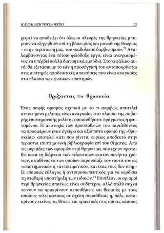 Η ΑΥΤΑΠΑΤΗ   TOY DA WKINS                                  75



χειρεί να αποδείξει ότι όλες οι πλευρές της θρησκείας μπο-
ρούν να εξηγηθούν επί τη βάσει μίας και μοναδικής θεωρίας
- στην περίπτωσή μας, του «καθολικού δαρβινισμού».73 Ανα-
λαμβάνοντας ένα τέτοιο φιλόδοξο έργο, είναι αναγκασμέ-
νος να υπερβεί πολλά διανοητικά εμπόδια. Στο κεφάλαιο αυ-
τό, θα εξετάσουμε το εάν η προσέγγισή του ανταποκρίνεται
στις αυστηρές αποδεικτικές απαιτήσεις που είναι αναγκαίες
στο πλαίσιο των φυσικών επιστημών.


                O g L ^ o v r c i c , τη   "0gn.<j!ceία.

Ένας σαφής ορισμός σχετικά με το τι ακριβώς αποτελεί
αντικείμενο μελέτης είναι αναγκαίος στο πλαίσιο της σοβα-
ρής επιστημονικής μελέτης οποιουδήποτε πράγματος ή φαι-
νομένου. Η αποτυχία των προσπαθειών του παρελθόντος
να προσφέρουν έναν έγκυρο και αξιόπιστο ορισμό της «θρη-
σκείας» αποτελεί κάτι που γίνεται ευρέως αποδεκτό στην
τεράστια επιστημονική βιβλιογραφία επί του θέματος. Από
τις μυριάδες των ορισμών περί θρησκείας που έχουν προτα-
θεί κατά τη διάρκεια των τελευταίων εκατόν πενήντα χρό-
νων, ο καθένας εκ των οποίων παρουσίαζε τον εαυτό του ως
«επιστημονικό» ή «αντικειμενικό», κανένας τους δεν υπήρ-
ξε επαρκώς εύλογος ή αντιπροσωπευτικός για να κερδίσει
τη σταθερή υποστήριξη των ειδικών.74 Επιπλέον, οι ορισμοί
περί θρησκείας σπανίως είναι ουδέτεροι, αλλά πολύ συχνά
τείνουν να προκρίνουν πεποιθήσεις και θεσμούς με τους
οποίους τελεί κάποιος σε σχέση συμπάθειας ή, πάλι, κατα-
κρίνουν εκείνες τις θέσεις και πρακτικές στις οποίες κάποιος
 