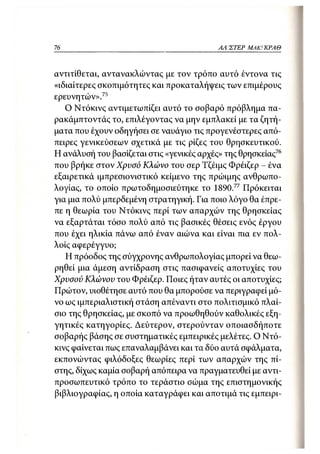 76                                         ΑΛΙΣΤΕΡ   ΜΑΚΙ^ΚΡΑΘ



αντιτίθεται, αντανακλώντας με τον τρόπο αυτό έντονα τις
«ιδιαίτερες σκοπιμότητες και προκαταλήψεις των επιμέρους
ερευνητών».75
   Ο Ντόκινς αντιμετωπίζει αυτό το σοβαρό πρόβλημα πα-
ρακάμπτοντάς το, επιλέγοντας να μην εμπλακεί με τα ζητή-
ματα που έχουν οδηγήσει σε ναυάγιο τις προγενέστερες από-
πειρες γενικεύσεων σχετικά με τις ρίζες του θρησκευτικού.
Η ανάλυσή του βασίζεται στις «γενικές αρχές» της θρησκείας76
που βρήκε στον Χρυσό Κλώνο του σερ Τζέιμς Φρέιζερ - ένα
εξαιρετικά ιμπρεσιονιστικό κείμενο της πρώιμης ανθρωπο-
λογίας, το οποίο πρωτοδημοσιεύτηκε το 1890.77 Πρόκειται
για μια πολύ μπερδεμένη στρατηγική. Για ποιο λόγο θα έπρε-
πε η θεωρία του Ντόκινς περί των απαρχών της θρησκείας
να εξαρτάται τόσο πολύ από τις βασικές θέσεις ενός έργου
που έχει ηλικία πάνω από έναν αιώνα και είναι πια εν πολ-
λοίς αφερέγγυο;
   Η πρόοδος της σύγχρονης ανθρωπολογίας μπορεί να θεω-
ρηθεί μια άμεση αντίδραση στις πασιφανείς αποτυχίες του
Χρυσού Κλώνου του Φρέιζερ. Ποιες ήταν αυτές οι αποτυχίες;
Πρώτον, υιοθέτησε αυτό που θα μπορούσε να περιγραφεί μό-
νο ως ιμπεριαλιστική στάση απέναντι στο πολιτισμικό πλαί-
σιο της θρησκείας, με σκοπό να προωθηθούν καθολικές εξη-
γητικές κατηγορίες. Δεύτερον, στερούνταν οποιασδήποτε
σοβαρής βάσης σε συστηματικές εμπειρικές μελέτες. Ο Ντό-
κινς φαίνεται πως επαναλαμβάνει και τα δύο αυτά σφάλματα,
εκπονώντας φιλόδοξες θεωρίες περί των απαρχών της πί-
στης, δίχως καμία σοβαρή απόπειρα να πραγματευθεί με αντι-
προσωπευτικό τρόπο το τεράστιο σώμα της επιστημονικής
βιβλιογραφίας, η οποία καταγράφει και αποτιμά τις εμπειρι-
 