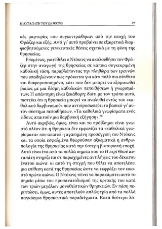 Η ΑΥΤΑΠΑΤΗ   TOY DA WKINS                                  77



κές μαρτυρίες που συγκεντρώθηκαν από την εποχή του
Φρέιζερ και εξής. Αντί γι' αυτό προβαίνει σε εξαιρετικά διαμ-
ψισβητούμενες γενικευτικές θέσεις σχετικά με τη φύση της
θρησκείας.
   Επομένως, γιατί θέλει ο Ντόκινς να ακολουθήσει τον Φρέι-
ζερ στην αναγωγή της θρησκείας σε κάποια συγκεκριμένη
καθολική τάση, παραβλέποντας την πληθώρα των ερευνών
που υποδηλώνουν πως πρόκειται για κάτι πολύ πιο σύνθετο
και διαφοροποιημένο, κάτι που δεν μπορεί να εξομοιωθεί
βιαίως με μια δέσμη καθολικών πεποιθήσεων ή γνωρισμά-
των; Η απάντηση είναι ξεκάθαρη: διότι με τον τρόπο αυτό,
πιστεύει ότι η θρησκεία μπορεί να αναλυθεί εντός του «κα-
θολικού δαρβινισμού» που αντιπροσωπεύει το βασικό γι' αυ-
τόν σύστημα πεποιθήσεων. «Τα καθολικά γνωρίσματα ενός
είδους απαιτούν μια δαρβινική εξήγηση».78
   Αυτό ακριβώς, όμως, είναι και το πρόβλημα: είναι γνω-
στό πλέον ότι η θρησκεία δεν εμφανίζει τα «καθολικά γνω-
ρίσματα» που απαιτεί η αγαπημένη προσέγγιση του Ντόκινς
και τα οποία εσφαλμένα θεωρούσαν αξιωματικά η ανθρω-
πολογία της θρησκείας κατά την ύστερη βικτοριανή εποχή.
Αυτό είναι ένα από τα πολλά σημεία που το Η περί Θεού αυ-
ταπάτη στηρίζεται σε παρωχημένες αντιλήψεις του δέκατου
ένατου αιώνα· κι αυτό τη στιγμή που θέλει να αποτελέσει
μια επίθεση κατά της θρησκείας ώστε να εκφράζει τον εικο-
στό πρώτο αιώνα. Ο Ντόκινς τείνει να παρακάμπτει αυτό το
σημείο μέσω του προσανατολισμού της κριτικής του κατά
των τριών μεγάλων μονοθεϊστικών θρησκειών. Εν πάση πε-
ριπτώσει, όμως, αυτές αποτελούν απλώς τρία από τα πολλά
παγκόσμια θρησκευτικά παραδείγματα. Κατά δεύτερο λό-
 