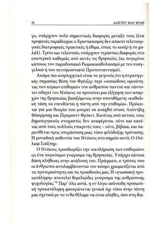 78                                         ΑΛΙΣΤΕΡ ΜΑΚΙ^ΚΡΑΘ



γο, υπάρχουν πολύ σημαντικές διαφορές μεταξύ τους (ένα
προφανές παράδειγμα: ο Χριστιανισμός δεν απαιτεί τελετουρ-
γικές διατροφικές πρακτικές ή έθιμα, όπως το κοσέρ ή το χα-
λάλ). Τρίτο και τελευταίο, υπάρχουν τεράστιες διαφορές στο
εσωτερικό καθεμιάς από αυτές τις θρησκείες (ας συγκρίνει
κάποιος τον παραδοσιακό Ρωμαιοκαθολικισμό με τον ευαγ-
γελικό ή τον πεντηκοστιανό Προτεσταντισμό).
    Ακόμα πιο ανησυχητικό είναι το γεγονός ότι η στρατηγι-
κής σημασίας θέση του Φρέιζερ περί «ουσιώδους ομοιότη-
τας των κύριων επιθυμιών του ανθρώπου παντού και πάντο-
τε» οδηγεί τον Ντόκινς να προτείνει μια εξήγηση των απαρ-
χών της θρησκείας βασιζόμενος στην υποτιθέμενη «καθολι-
κή τάση να επενδύεται η πίστη από την επιθυμία». Πρόκει-
ται για μια θεωρία που μπορεί να αναχθεί στους Λούντβιχ
Φόιερμπαχ και Ζίγκμουντ Φρόιντ. Κανένας από αυτούς τους
δημιουργικούς στοχαστές δεν αναφέρεται, ούτε και κανέ-
νας από τους πολλούς επικριτές τους - ούτε, βέβαια, και πα-
ρατίθεται προς υπεράσπιση μιας τόσο φιλόδοξης πρότασης.
Η μοναδική αυθεντία του Ντόκινς στο σημείο αυτό; Ο Ουί-
λιαμ Σαίξπηρ.
    Ο Ντόκινς προσδιορίζει την «εκπλήρωση των επιθυμιών»
ως ένα παγκόσμιο γνώρισμα της θρησκείας. Υπάρχει κάποια
δόση αλήθειας στην ανάλυση του. Πράγματι, ο τρόπος που
οι άνθρωποι αντιλαμβάνονται τον κόσμο χρωματίζεται από
τις προτεραιότητες και τις προσδοκίες μας. Η «γνωσιακή προ-
κατάληψη» αποτελεί θεμελιώδες γνώρισμα της ανθρώπινης
ψυχολογίας.79 Παρ' όλα αυτά, η εν λόγω ασύνειδη προσωπι-
κή προκατάληψη φανερώνεται γενικά όχι τόσο στην πίστη
μας σχετικά με το τι θα θέλαμε να είναι αληθές, όσο στη δια-
 
