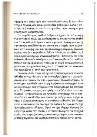 Η ΑΥΤΑΠΑΤΗ   TOY DA WKINS                                  79



τήρηση του status quo των πεποιθήσεών μας. Η κατευθυ-
ντήρια δύναμη δεν είναι οι ευσεβείς πόθοι μας, αλλά η συ-
ντηρητική σκέψη - τουτέστιν, η σκέψη που συντηρεί μια
υπάρχουσα κοσμοθεωρία.
   Για παράδειγμα, πολλοί άνθρωποι έχουν θετική άποψη
για τον εαυτό τους, μια αίσθηση ότι το σύμπαν είναι αγαθό
και ότι οι άλλοι άνθρωποι τους αγαπούν. Διατηρούν αυτή
την άποψη εστιάζοντας σε εκείνα τα στοιχεία που ταιριά-
ζουν στην άποψή τους και, την ίδια στιγμή, παρακάμπτοντας
εκείνα που δεν ταιριάζουν. Αλλοι -όπως οι καταθλιπτικοί
και οι τραυματισμένοι ψυχικά άνθρωποι- πιστεύουν ότι είναι
ανίκανοι, θεωρούν το σύμπαν κακό και νομίζουν ότι οι άλλοι
θέλουν να τους βλάψουν. Αυτοί, με τη σειρά τους, αγνοούν ή
μειώνουν τη σημασία που έχουν τα στοιχεία εκείνα τα οποία
δεν ταιριάζουν σ' αυτή την προοπτική.
   Συνεπώς, διαθέτουμε μια εγγενή αντίσταση σε ό,τι τείνει να
αλλάξει την κατάσταση στην οποία βρισκόμαστε - μια αντί-
σταση που επιτείνεται από «γνωσιακές προκαταλήψεις», οι
οποίες μας προδιαθέτουν να μη λαμβάνουμε υπόψη μας ή να
απορρίπτουμε όσα στοιχεία είναι ασύμβατα με τις απόψεις
μας. Σε γενικές γραμμές, ενεργούμε έτσι διότι είναι αποτελε-
σματικό -είναι κοπιώδες και προκαλεί αναταραχή το να πρέ-
πει κάποιος να αλλάζει τον τρόπο της σκέψης του- ακόμα κι
όταν η αλλαγή είναι προς τη σωστή κατεύθυνση. Το Η περί
Θεού αυταπάτη είναι ένα πρώτης τάξεως δείγμα αυτής της
ασύνειδης προκατάληψης. Δίχως να έχει πλήρη επίγνωση ότι
ενεργεί μ' αυτό τον τρόπο, ο Ντόκινς προκρίνει τα στοιχεία
εκείνα που ταιριάζουν στις προσωπικές απόψεις του και απορ-
ρίπτει ή παραποιεί τις μαρτυρίες που δεν ταιριάζουν σ' αυτές.
 