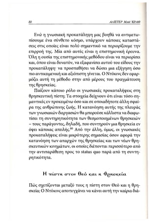 80                                               ΑΛΙΣΤΕΡ   ΜΑΚΙ^ΚΡΑΘ



   Ενώ η γνωσιακή προκατάληψη μας βοηθά να αντιμετω-
πίσουμε ένα σύνθετο κόσμο, υπάρχουν κάποιες καταστά-
σεις στις οποίες είναι πολύ σημαντικό να περιορίζουμε την
επιρροή της. Μία από αυτές είναι η επιστημονική έρευνα.
Όλη η ουσία της επιστημονικής μεθόδου είναι να περιορίσει
και, όπου είναι δυνατόν, να εξαφανίσει αυτού του είδους την
προκατάληψη· να προσπαθήσει να δώσει μια εξήγηση όσο
πιο αντικειμενική και αξιόπιστη γίνεται. Ο Ντόκινς δεν εφαρ-
μόζει αυτή τη μέθοδο στην από μέρους του πραγμάτευση
της θρησκείας.
   Παίζουν κάποιο ρόλο οι γνωσιακές προκαταλήψεις στη
θρησκευτική πίστη; Τα στοιχεία δείχνουν ότι είναι τόσο ση-
μαντικές εν προκειμένω όσο και σε οποιαδήποτε άλλη σφαί-
ρα της ανθρώπινης ζωής. Η κατανόηση αυτής της πλευράς
των γνωσιακών διεργασιών θα μπορούσε κάλλιστα να διαφω-
τίσει τη συντηρητικότητα των θεσμοποιημένων θρησκειών
- τους παράγοντες, δηλαδή, που συντηρούν μια θρησκεία εν
όψει κάποιας απειλής.80 Από την άλλη, όμως, οι γνωσιακές
προκαταλήψεις είναι μικρότερης σημασίας όσον αφορά την
κατανόηση των απαρχών της θρησκείας και των νέων θρη-
σκευτικών κινημάτων, οι οποίες διέπονται περισσότερο από
την αντιπαράθεση προς το status quo παρά από τη συντη-
ρητικότητα.


       Η Τ Τ Ι . σ τ η στο γ Θ ε ό   KCIL   η. Ό-βησκ/eicL

Πώς σχετίζονται μεταξύ τους η πίστη στον Θεό και η θρη-
σκεία; Ο Ντόκινς αποτυγχάνει να κάνει αυτή την καίρια διά-
 