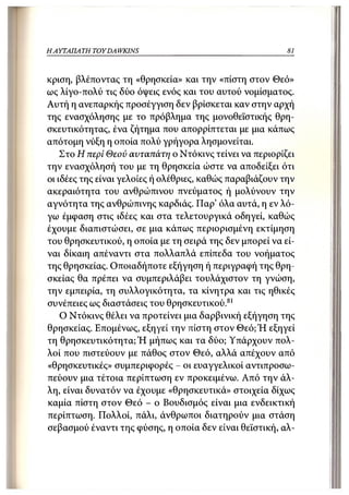 Η ΑΥΤΑΠΑΤΗ   TOY DA WKINS                                 81



κρίση, βλέποντας τη «θρησκεία» και την «πίστη στον Θεό»
ως λίγο-πολύ τις δύο όψεις ενός και του αυτού νομίσματος.
Αυτή η ανεπαρκής προσέγγιση δεν βρίσκεται καν στην αρχή
της ενασχόλησης με το πρόβλημα της μονοθεϊστικής θρη-
σκευτικότητας, ένα ζήτημα που απορρίπτεται με μια κάπως
απότομη νύξη η οποία πολύ γρήγορα λησμονείται.
    Στο Η περί Θεού αυταπάτη ο Ντόκινς τείνει να περιορίζει
την ενασχόλησή του με τη θρησκεία ώστε να αποδείξει ότι
οι ιδέες της είναι γελοίες ή ολέθριες, καθώς παραβιάζουν την
ακεραιότητα του ανθρώπινου πνεύματος ή μολύνουν την
αγνότητα της ανθρώπινης καρδιάς. Παρ' όλα αυτά, η εν λό-
γω έμφαση στις ιδέες και στα τελετουργικά οδηγεί, καθώς
έχουμε διαπιστώσει, σε μια κάπως περιορισμένη εκτίμηση
του θρησκευτικού, η οποία με τη σειρά της δεν μπορεί να εί-
ναι δίκαιη απέναντι στα πολλαπλά επίπεδα του νοήματος
της θρησκείας. Οποιαδήποτε εξήγηση ή περιγραφή της θρη-
σκείας θα πρέπει να συμπεριλάβει τουλάχιστον τη γνώση,
την εμπειρία, τη συλλογικότητα, τα κίνητρα και τις ηθικές
συνέπειες ως διαστάσεις του θρησκευτικού.81
    Ο Ντόκινς θέλει να προτείνει μια δαρβινική εξήγηση της
θρησκείας. Επομένως, εξηγεί την πίστη στον Θεό;Ή εξηγεί
τη θρησκευτικότητα; Ή μήπως και τα δύο; Υπάρχουν πολ-
λοί που πιστεύουν με πάθος στον Θεό, αλλά απέχουν από
«θρησκευτικές» συμπεριφορές - οι ευαγγελικοί αντιπροσω-
πεύουν μια τέτοια περίπτωση εν προκειμένω. Από την άλ-
λη, είναι δυνατόν να έχουμε «θρησκευτικά» στοιχεία δίχως
καμία πίστη στον Θεό - ο Βουδισμός είναι μια ενδεικτική
περίπτωση. Πολλοί, πάλι, άνθρωποι διατηρούν μια στάση
σεβασμού έναντι της φύσης, η οποία δεν είναι θεϊστική, αλ-
 