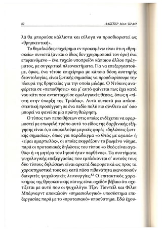 82                                         ΑΛΙΣΤΕΡ   ΜΑΚΙ^ΚΡΑΘ



λά θα μπορούσε κάλλιστα και εύλογα να προσδιοριστεί ως
«θρησκευτική».
   Το θεμελιώδες επιχείρημα εν προκειμένω είναι ότι η «θρη-
σκεία» συνιστά (αν και ο ίδιος δεν χρησιμοποιεί τον όρο) ένα
επιφαινόμενο - ένα τυχαίο υποπροϊόν κάποιου άλλου πράγ-
ματος, με συγκριτικά πλεονεκτήματα. Για να επεξεργαστού-
με, όμως, ένα τέτοιο επιχείρημα με κάποια δόση αυστηρής
δεοντολογίας, είναι ζωτικής σημασίας να προσδιορίσουμε την
πλευρά της θρησκείας για την οποία μιλάμε. Ο Ντόκινς ανα-
φέρεται σε «πεποιθήσεις» και μ' αυτό φαίνεται πως έχει κατά
νου κάτι που αντιστοιχεί σε ομολογιακές θέσεις, όπως η «πί -
στη στην ύπαρξη της Τριάδας». Αυτό συνιστά μια απλου-
στευτική προσέγγιση σε ένα πεδίο πολύ πιο σύνθετο απ' όσο
μπορεί να φανεί σε μια πρώτη θεώρηση.
   Ο τύπος των πεποιθήσεων στις οποίες ενδέχεται να εφαρ-
μοστεί με επωφελή τρόπο αυτό το είδος της δαρβινικής εξή-
γησης είναι ό,τι αποκαλούμε μερικές φορές «δηλώσεις ζωτι-
κής σημασίας», όπως για παράδειγμα «ο Θεός με αγαπά» ή
«είμαι αμαρτωλός», οι οποίες εκφράζουν το βιωμένο νόημα,
παρά οι προτασιακές δηλώσεις του τύπου «ο Θεός είναι αγα-
θός» ή «η μητέρα του Ιησού ήταν παρθένος». Τα συστήματα
ψυχολογικής επεξεργασίας που εμπλέκονται σ' αυτούς τους
δύο τύπους δηλώσεων είναι αρκετά διαφορετικά ως προς τα
χαρακτηριστικά τους και κατά πάσα πιθανότητα ικανοποιούν
διακριτές ψυχολογικές λειτουργίες. 82 Ο επιτακτικός χαρα-
κτήρας της θρησκευτικής πίστης είναι σχεδόν βέβαιο ότι σχε-
τίζεται με αυτό που οι ψυχολόγοι Τζον Τίσντεϊλ και Φίλιπ
Μπάρναρντ αποκαλούν «σημασιολογικό» υποσύστημα επε-
ξεργασίας παρά με το «προτασιακό» υποσύστημα. Εδώ έχου-
 
