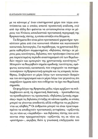 Η Α ΥΤΑΠΑ ΤΗ TOY DA WKINS                                83



με να κάνουμε μ' έναν επιστημονικό χώρο που τώρα ανα-
πτύσσεται και ο οποίος απαιτεί προσεκτική ανάλυση, ενώ
από την άλλη δεν φαίνεται να ανταποκρίνεται στην εκ μέ-
ρους του Ντόκινς αποκλειστικά προτασιακή περιγραφή της
θρησκευτικής πίστης, η οποία εστιάζει στα δόγματα.
   Τα δόγματα δεν είναι μόνο προτασιακού χαρακτήρα· προ-
κύπτουν μέσα από ένα κοινωνικό πλαίσιο και ικανοποιούν
κοινωνικές λειτουργίες. Για παράδειγμα, τα χριστιανικά δόγ-
ματα καθορίζουν συμφωνημένες «δηλώσεις πίστης» εκ μέ-
ρους μιας κοινότητας, δηλώσεις που προέκυψαν έπειτα από
μια παρατεταμένη περίοδο αναστοχασμού επί των θεμελιω-
δών πηγών και εμπειριών της χριστιανικής κοινότητας. 83
Μπορούν να θεωρηθούν σημεία ομαδικής ταυτότητας, ομό-
φωνες κοινωνικές κατασκευές που επιχειρούν να συστημα-
τοποιήσουν τη θρησκευτική εμπειρία και τις ατομικές πεποι-
θήσεις. Επιβιώνουν εν μέρει λόγω των κοινωνικών δεσμών
και του συντηρητισμού και εν μέρει λόγω του γεγονότος ότι
εκφράζουν έμμεσα κάτι που ενδέχεται να έχει πιο θεμελιακή
σημασία.
   Οι ψυχολόγοι της θρησκείας μόλις τώρα αρχίζουν να συλ-
λαμβάνουν αυτή τη σημαντική διάσταση - προσπαθώντας
να προσδιορίσουν τις προσωπικές «δηλώσεις ζωτικής σημα-
σίας» παρά τις δηλώσεις ένταξης σε κάποια ομάδα, οι οποίες
μπορεί να γίνονται αποδεκτές αλλά ενδέχεται να μη βιώνο-
νται ως αληθείς.84 Οι άνθρωποι μπορεί να είναι προετοιμα-
σμένοι να αποδεχτούν προτασιακές αντιφάσεις -ορίζοντάς
τες εκ νέου ως «παράδοξα»- και δηλώσεις πίστης που αντί-
κεινται στην πραγματικότητα -ορίζοντάς τες εκ νέου ως
«μυστήρια»-, ακριβώς διότι η γνωσιακή επεξεργασία που
 