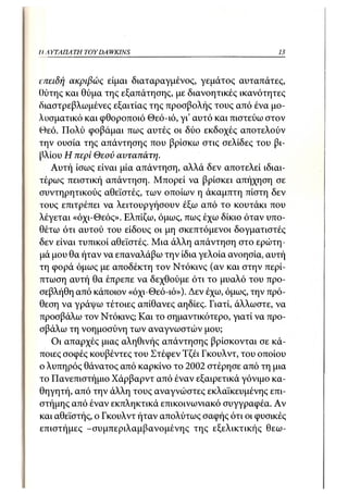 // Α ΥΤΑΠΑΤΗ TOY DA WKINS                               13



επειδή ακριβώς είμαι διαταραγμένος, γεμάτος αυταπάτες,
θύτης και θύμα της εξαπάτησης, με διανοητικές ικανότητες
διαστρεβλωμένες εξαιτίας της προσβολής τους από ένα μο-
λυσματικό και φθοροποιό Θεό-ιό, γι' αυτό και πιστεύω στον
Θεό. Πολύ φοβάμαι πως αυτές οι δύο εκδοχές αποτελούν
την ουσία της απάντησης που βρίσκω στις σελίδες του βι-
βλίου Η περί Θεού αυταπάτη.
   Αυτή ίσως είναι μία απάντηση, αλλά δεν αποτελεί ιδιαι-
τέρως πειστική απάντηση. Μπορεί να βρίσκει απήχηση σε
συντηρητικούς αθεϊστές, των οποίων η άκαμπτη πίστη δεν
τους επιτρέπει να λειτουργήσουν έξω από το κουτάκι που
λέγεται «όχι-Θεός». Ελπίζω, όμως, πως έχω δίκιο όταν υπο-
θέτω ότι αυτού του είδους οι μη σκεπτόμενοι δογματιστές
δεν είναι τυπικοί αθεϊστές. Μια άλλη απάντηση στο ερώτη-
μά μου θα ήταν να επαναλάβω την ίδια γελοία ανοησία, αυτή
τη φορά όμως με αποδέκτη τον Ντόκινς (αν και στην περί-
πτωση αυτή θα έπρεπε να δεχθούμε ότι το μυαλό του προ-
σεβλήθη από κάποιον «όχι-Θεό-ιό»). Δεν έχω, όμως, την πρό-
θεση να γράψω τέτοιες απίθανες αηδίες. Γιατί, άλλωστε, να
προσβάλω τον Ντόκινς; Και το σημαντικότερο, γιατί να προ-
σβάλω τη νοημοσύνη των αναγνωστών μου;
   Οι απαρχές μιας αληθινής απάντησης βρίσκονται σε κά-
ποιες σοφές κουβέντες του Στέφεν Τζέι Γκουλντ, του οποίου
ο λυπηρός θάνατος από καρκίνο το 2002 στέρησε από τη μια
το Πανεπιστήμιο Χάρβαρντ από έναν εξαιρετικά γόνιμο κα-
θηγητή, από την άλλη τους αναγνώστες εκλαϊκευμένης επι-
στήμης από έναν εκπληκτικά επικοινωνιακό συγγραφέα. Αν
και αθεϊστής, ο Γκουλντ ήταν απολύτως σαφής ότι οι φυσικές
επιστήμες -συμπεριλαμβανομένης της εξελικτικής θεω-
 