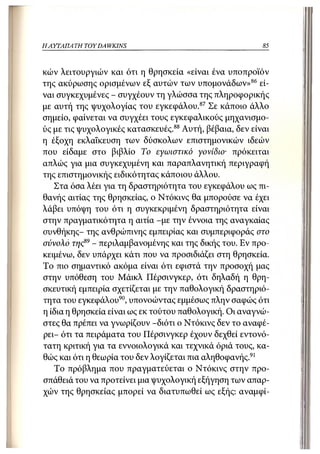 ΗΑΥΤΑΠΑ ΤΗ TOY DA WKINS                                  85



κών λειτουργιών και ότι η θρησκεία «είναι ένα υποπροϊόν
της ακύρωσης ορισμένων εξ αυτών των υπομονάδων» 86 εί-
ναι συγκεχυμένες - συγχέουν τη γλώσσα της πληροφορικής
με αυτή της ψυχολογίας του εγκεφάλου. 87 Σε κάποιο άλλο
σημείο, φαίνεται να συγχέει τους εγκεφαλικούς μηχανισμο-
ύς με τις ψυχολογικές κατασκευές.88 Αυτή, βέβαια, δεν είναι
η έξοχη εκλαΐκευση των δύσκολων επιστημονικών ιδεών
που είδαμε στο βιβλίο Το εγωιστικό γονίδιο• πρόκειται
απλώς για μια συγκεχυμένη και παραπλανητική περιγραφή
της επιστημονικής ειδικότητας κάποιου άλλου.
   Στα όσα λέει για τη δραστηριότητα του εγκεφάλου ως πι-
θανής αιτίας της θρησκείας, ο Ντόκινς θα μπορούσε να έχει
λάβει υπόψη του ότι η συγκεκριμένη δραστηριότητα είναι
στην πραγματικότητα η αιτία -με την έννοια της αναγκαίας
συνθήκης- της ανθρώπινης εμπειρίας και συμπεριφοράς στο
σύνολο της89 - περιλαμβανομένης και της δικής του. Εν προ-
κειμένω, δεν υπάρχει κάτι που να προσιδιάζει στη θρησκεία.
Το πιο σημαντικό ακόμα είναι ότι εφιστά την προσοχή μας
στην υπόθεση του Μάικλ Πέρσινγκερ, ότι δηλαδή η θρη-
σκευτική εμπειρία σχετίζεται με την παθολογική δραστηριό-
τητα του εγκεφάλου90, υπονοώντας εμμέσως πλην σαφώς ότι
η ίδια η θρησκεία είναι ως εκ τούτου παθολογική. Οι αναγνώ-
στες θα πρέπει να γνωρίζουν -διότι ο Ντόκινς δεν το αναφέ-
ρει- ότι τα πειράματα του Πέρσινγκερ έχουν δεχθεί εντονό-
τατη κριτική για τα εννοιολογικά και τεχνικά όριά τους, κα-
θώς και ότι η θεωρία του δεν λογίζεται πια αληθοφανής.91
   Το πρόβλημα που πραγματεύεται ο Ντόκινς στην προ-
σπάθειά του να προτείνει μια ψυχολογική εξήγηση των απαρ-
χών της θρησκείας μπορεί να διατυπωθεί ως εξής: αναμφί-
 