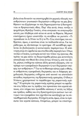 86                                          ΑΛΙΣΤΕΡ ΜΑΚΙ^ΚΡΑΘ



βολα είναι δυνατόν να υποστηριχθεί ότι μερικές πλευρές των
ανθρώπινων γνωσιακών διεργασιών ενδέχεται να μας βοη-
θήσουν να εξηγήσουμε το πώς δημιουργούνται ή διατηρού-
νται οι θρησκευτικές ιδέες. Παρ' όλα αυτά, όπως τονίζει ο
ψυχολόγος Φρέιζερ Γουάτς, είναι αναγκαίο να αναγνωρίζει
κανείς μια πληθώρα από αίτια σε αυτά τα θέματα. Μερικοί
επιστήμονες έχουν αναπτύξει τη συνήθεια να ρωτούν: «Τι
προκάλεσε το Α;Ήταν το Χ ή το Ψ;» Στις επιστήμες του αν-
θρώπου, όμως, ο κανόνας είναι τα πολλαπλά αίτια. Για πα-
ράδειγμα, ας εξετάσουμε το ερώτημα: «Η κατάθλιψη οφεί-
λεται σε βιολογικούς ή κοινωνικούς παράγοντες;» Η απά-
ντηση είναι ότι οφείλεται και στα δύο είδη παραγόντων. Όπως
τονίζει ο Γουάτς, η ιστορία αυτού του τύπου της έρευνας «θα
πρέπει να μας κάνει να διερωτώμεθα μήπως μια αυτονόητη
αποκάλυψη του Θεού δεν είναι όντως τέτοια ή, από την άλ-
λη, μήπαις επιδέχεται κάποια άλλη φυσική εξήγηση, υπό το
πρίσμα των εγκεφαλικών διεργασιών ή των διεργασιών σκέ-
ψης των ανθρώπων».92 Για να το θέσουμε κάπως ωμά: ο Θεός,
οι ανθρώπινες εγκεφαλικές διεργασίες και οι διάφορες ψυ-
χολογικές διεργασίες ενδέχεται από κοινού να αποτελούν
αιτιώδεις παράγοντες της θρησκευτικής εμπειρίας. Ο ίδιος ο
Ντόκινς χρησιμοποιεί το παράδειγμα της ρομαντικής αγά-
πης.93 Η εμπειρία της ρομαντικής αγάπης μπορεί να οφείλε-
ται στις λέξεις και τις πράξεις του προσώπου που αγαπά κά-
ποιος, στο νόημα που προσδίδει κάποιος σ' αυτές τις λέξεις
και πράξεις, καθώς και στη δραστηριότητα εκείνων των κέ-
ντρων του εγκεφάλου που σχετίζονται κατεξοχήν με τις συ-
ναισθηματικές διεργασίες. Η έσχατη αιτία, όμως, είναι το πρό-
σωπο που αγαπά κάποιος. Επομένως, μπορεί να υποστηρι-
 