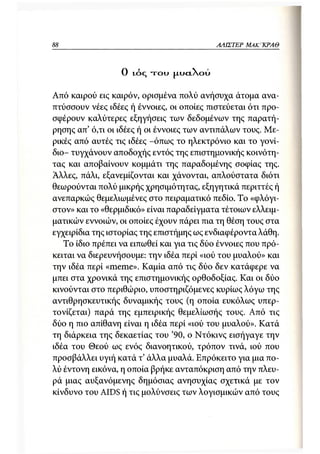 88                                               ΑΛΙΣΤΕΡ ΜΑΚΙ^ΚΡΑΘ



                  Ο   ι ό ς   τ ο υ   JXUCLXOU



Από καιρού εις καιρόν, ορισμένα πολύ ανήσυχα άτομα ανα-
πτύσσουν νέες ιδέες ή έννοιες, οι οποίες πιστεύεται ότι προ-
σφέρουν καλύτερες εξηγήσεις των δεδομένων της παρατή-
ρησης απ' ό,τι οι ιδέες ή οι έννοιες των αντιπάλων τους. Με-
ρικές από αυτές τις ιδέες -όπως το ηλεκτρόνιο και το γονί-
διο- τυγχάνουν αποδοχής εντός της επιστημονικής κοινότη-
τας και αποβαίνουν κομμάτι της παραδομένης σοφίας της.
Αλλες, πάλι, εξανεμίζονται και χάνονται, απλούστατα διότι
θεωρούνται πολύ μικρής χρησιμότητας, εξηγητικά περιττές ή
ανεπαρκώς θεμελιωμένες στο πειραματικό πεδίο. Το «φλόγι-
στον» και το «θερμιδικό» είναι παραδείγματα τέτοιων ελλειμ-
ματικών εννοιών, οι οποίες έχουν πάρει πια τη θέση τους στα
εγχειρίδια της ιστορίας της επιστήμης ως ενδιαφέροντα λάθη.
   Το ίδιο πρέπει να ειπωθεί και για τις δύο έννοιες που πρό-
κειται να διερευνήσουμε: την ιδέα περί «ιού του μυαλού» και
την ιδέα περί «meme». Καμία από τις δύο δεν κατάφερε να
μπει στα χρονικά της επιστημονικής ορθοδοξίας. Και οι δύο
κινούνται στο περιθώριο, υποστηριζόμενες κυρίως λόγω της
αντιθρησκευτικής δυναμικής τους (η οποία ευκόλως υπερ-
τονίζεται) παρά της εμπειρικής θεμελίωσής τους. Από τις
δύο η πιο απίθανη είναι η ιδέα περί «ιού του μυαλού». Κατά
τη διάρκεια της δεκαετίας του '90, ο Ντόκινς εισήγαγε την
ιδέα του Θεού ως ενός διανοητικού, τρόπον τινά, ιού που
προσβάλλει υγιή κατά τ' άλλα μυαλά. Επρόκειτο για μια πο-
λύ έντονη εικόνα, η οποία βρήκε ανταπόκριση από την πλευ-
ρά μιας αυξανόμενης δημόσιας ανησυχίας σχετικά με τον
κίνδυνο του AIDS ή τις μολύνσεις των λογισμικών από τους
 