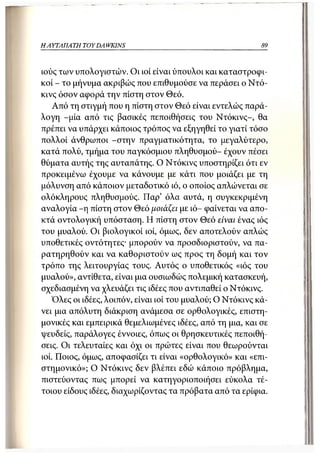 Η ΑΥΤΑΠΑΤΗ   TOY DA WKINS                                  89



ιούς των υπολογιστών. Οι ιοί είναι ύπουλοι και καταστροφι-
κοί - το μήνυμα ακριβώς που επιθυμούσε να περάσει ο Ντό-
κινς όσον αφορά την πίστη στον Θεό.
    Από τη στιγμή που η πίστη στον Θεό είναι εντελώς παρά-
λογη -μία από τις βασικές πεποιθήσεις του Ντόκινς-, θα
πρέπει να υπάρχει κάποιος τρόπος να εξηγηθεί το γιατί τόσο
πολλοί άνθρωποι -στην πραγματικότητα, το μεγαλύτερο,
κατά πολύ, τμήμα του παγκόσμιου πληθυσμού- έχουν πέσει
θύματα αυτής της αυταπάτης. Ο Ντόκινς υποστηρίζει ότι εν
προκειμένω έχουμε να κάνουμε με κάτι που μοιάζει με τη
μόλυνση από κάποιον μεταδοτικό ιό, ο οποίος απλώνεται σε
ολόκληρους πληθυσμούς. Παρ' όλα αυτά, η συγκεκριμένη
αναλογία - η πίστη στον Θεό μοιάζει με ιό- φαίνεται να απο-
κτά οντολογική υπόσταση. Η πίστη στον Θεό είναι ένας ιός
του μυαλού. Οι βιολογικοί ιοί, όμως, δεν αποτελούν απλώς
υποθετικές οντότητες· μπορούν να προσδιοριστούν, να πα-
ρατηρηθούν και να καθοριστούν ως προς τη δομή και τον
τρόπο της λειτουργίας τους. Αυτός ο υποθετικός «ιός του
μυαλού», αντίθετα, είναι μια ουσιωδώς πολεμική κατασκευή,
σχεδιασμένη να χλευάζει τις ιδέες που αντιπαθεί ο Ντόκινς.
   Όλες οι ιδέες, λοιπόν, είναι ιοί του μυαλού; Ο Ντόκινς κά-
νει μια απόλυτη διάκριση ανάμεσα σε ορθολογικές, επιστη-
μονικές και εμπειρικά θεμελιωμένες ιδέες, από τη μια, και σε
ψευδείς, παράλογες έννοιες, όπως οι θρησκευτικές πεποιθή-
σεις. Οι τελευταίες και όχι οι πρώτες είναι που θεωρούνται
ιοί. ΓΙοιος, όμως, αποφασίζει τι είναι «ορθολογικό» και «επι-
στημονικό»; Ο Ντόκινς δεν βλέπει εδώ κάποιο πρόβλημα,
πιστεύοντας πως μπορεί να κατηγοριοποιήσει εύκολα τέ-
τοιου είδους ιδέες, διαχωρίζοντας τα πρόβατα από τα ερίφια.
 