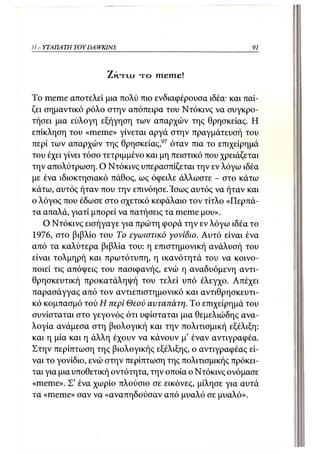 Η Α ΥΤΑΠΑ ΤΗ TOY DA WKINS                                  91



                      ZHTUJ   τ ο meine!

To meme αποτελεί μια πολύ πιο ενδιαφέρουσα ιδέα· και παί-
ζει σημαντικό ρόλο στην απόπειρα του Ντόκινς να συγκρο-
τήσει μια εύλογη εξήγηση των απαρχών της θρησκείας. Η
επίκληση του «meme» γίνεται αργά στην πραγμάτευσή του
περί των απαρχών της θρησκείας,97 όταν πια το επιχείρημά
του έχει γίνει τόσο τετριμμένο και μη πειστικό που χρειάζεται
την απολύτρωση. Ο Ντόκινς υπερασπίζεται την εν λόγω ιδέα
με ένα ιδιοκτησιακό πάθος, ως όφειλε άλλωστε - στο κάτω
κάτω, αυτός ήταν που την επινόησε. Ίσως αυτός να ήταν και
ο λόγος που έδωσε στο σχετικό κεφάλαιο τον τίτλο «Περπά-
τα απαλά, γιατί μπορεί να πατήσεις τα meme μου».
    Ο Ντόκινς εισήγαγε για πρώτη φορά την εν λόγω ιδέα το
1976, στο βιβλίο του Το εγωιστικό γονίδιο. Αυτό είναι ένα
από τα καλύτερα βιβλία του: η επιστημονική ανάλυσή του
είναι τολμηρή και πρωτότυπη, η ικανότητά του να κοινο-
ποιεί τις απόψεις του πασιφανής, ενώ η αναδυόμενη αντι-
θρησκευτική προκατάληψή του τελεί υπό έλεγχο. Απέχει
παρασάγγας από τον αντιεπιστημονικό και αντιθρησκευτι-
κό κομπασμό τού Η περί Θεού αυταπάτη. Το επιχείρημά του
συνίσταται στο γεγονός ότι υφίσταται μια θεμελιώδης ανα-
λογία ανάμεσα στη βιολογική και την πολιτισμική εξέλιξη:
και η μία και η άλλη έχουν να κάνουν μ' έναν αντιγραφέα.
Στην περίπτωση της βιολογικής εξέλιξης, ο αντιγραφέας εί-
ναι το γονίδιο, ενώ στην περίπτωση της πολιτισμικής πρόκει-
ται για μια υποθετική οντότητα, την οποία ο Ντόκινς ονόμασε
«meme». Σ' ένα χωρίο πλούσιο σε εικόνες, μίλησε για αυτά
τα «meme» σαν να «αναπηδούσαν από μυαλό σε μυαλό».
 