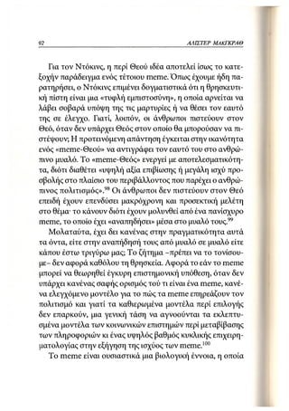 92                                        Α Α ΙΣΤΕ Ρ ΜΑΚΓΚΡΑΘ



   Για τον Ντόκινς, η περί Θεού ιδέα αποτελεί ίσως το κατε-
ξοχήν παράδειγμα ενός τέτοιου meme. Όπως έχουμε ήδη πα-
ρατηρήσει, ο Ντόκινς επιμένει δογματιστικά ότι η θρησκευτι-
κή πίστη είναι μια «τυφλή εμπιστοσύνη», η οποία αρνείται να
λάβει σοβαρά υπόψη της τις μαρτυρίες ή να θέσει τον εαυτό
της σε έλεγχο. Γιατί, λοιπόν, οι άνθρωποι πιστεύουν στον
Θεό, όταν δεν υπάρχει Θεός στον οποίο θα μπορούσαν να πι-
στέψουν; Η προτεινόμενη απάντηση έγκειται στην ικανότητα
ενός «meme-Θεού» να αντιγράφει τον εαυτό του στο ανθρώ-
πινο μυαλό. Το «meme-Θεός» ενεργεί με αποτελεσματικότη-
τα, διότι διαθέτει «υψηλή αξία επιβίωσης ή μεγάλη ισχύ προ-
σβολής στο πλαίσιο του περιβάλλοντος που παρέχει ο ανθρώ-
πινος πολιτισμός». 98 Οι άνθρωποι δεν πιστεύουν στον Θεό
επειδή έχουν επενδύσει μακρόχρονη και προσεκτική μελέτη
στο θέμα· το κάνουν διότι έχουν μολυνθεί από ένα πανίσχυρο
meme, το οποίο έχει «αναπηδήσει» μέσα στο μυαλό τους.99
   Μολαταύτα, έχει δει κανένας στην πραγματικότητα αυτά
τα όντα, είτε στην αναπήδησή τους από μυαλό σε μυαλό είτε
κάπου έστω τριγύρω μας; Το ζήτημα -πρέπει να το τονίσου-
με- δεν αφορά καθόλου τη θρησκεία. Αφορά το εάν το meme
μπορεί να θεωρηθεί έγκυρη επιστημονική υπόθεση, όταν δεν
υπάρχει κανένας σαφής ορισμός τού τι είναι ένα meme, κανέ-
να ελεγχόμενο μοντέλο για το πώς τα meme επηρεάζουν τον
πολιτισμό και γιατί τα καθιερωμένα μοντέλα περί επιλογής
δεν επαρκούν, μια γενική τάση να αγνοούνται τα εκλεπτυ-
σμένα μοντέλα των κοινωνικών επιστημών περί μεταβίβασης
των πληροφοριών κι ένας υψηλός βαθμός κυκλικής επιχειρη-
ματολογίας στην εξήγηση της ισχύος των meme.100
   To meme είναι ουσιαστικά μια βιολογική έννοια, η οποία
 