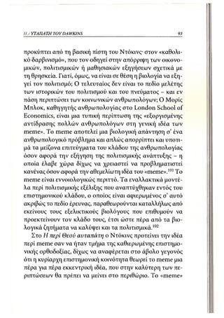Η Α ΥΤΑΠΑ ΤΗ TOY DA WKINS                                  93



προκύπτει από τη βασική πίστη του Ντόκινς· στον «καθολι-
κό δαρβινισμό», που τον οδηγεί στην απόρριψη των οικονο-
μικών, πολιτισμικών ή μαθησιακών εξηγήσεων σχετικά με
τη θρησκεία. Γιατί, όμως, να είναι σε θέση η βιολογία να εξη-
γεί τον πολιτισμό; Ο τελευταίος δεν είναι το πεδίο μελέτης
των ιστορικών του πολιτισμού και του πνεύματος - και εν
πάση περιπτώσει των κοινωνικών ανθρωπολόγων; Ο Μορίς
Μπλοκ, καθηγητής ανθρωπολογίας στο London School of
Economics, είναι μια τυπική περίπτωση της «εξοργισμένης
αντίδρασης πολλών ανθρωπολόγων στη γενική ιδέα των
meme». To meme αποτελεί μια βιολογική απάντηση σ' ένα
ανθρωπολογικό πρόβλημα και απλώς απορρίπτει και υποτι-
μά τα μείζονα επιτεύγματα του κλάδου της ανθρωπολογίας
όσον αφορά την εξήγηση της πολιτισμικής ανάπτυξης - η
οποία έλαβε χώρα δίχως να χρειαστεί να προβληματιστεί
κανένας όσον αφορά την αθεμελίωτη ιδέα του «meme».101 Το
meme είναι εννοιολογικώς περιττό. Τα εναλλακτικά μοντέ-
λα περί πολιτισμικής εξέλιξης που αναπτύχθηκαν εντός του
επιστημονικού κλάδου, ο οποίος είναι αφιερωμένος σ' αυτό
ακριβώς το πεδίο έρευνας, παραθεωρούνται καταλλήλως από
εκείνους τους εξελικτικούς βιολόγους που επιθυμούν να
προεκτείνουν τον κλάδο τους, έτσι ώστε πέρα από τα βιο-
λογικά ζητήματα να καλύψει και τα πολιτισμικά.102
   Στο Η περί Θεού αυταπάτη ο Ντόκινς προτείνει την ιδέα
περί meme σαν να ήταν τμήμα της καθιερωμένης επιστημο-
νικής ορθοδοξίας, δίχως να αναφέρεται στο άβολο γεγονός
ότι η κυρίαρχη επιστημονική κοινότητα θεωρεί το meme μια
πέρα για πέρα εκκεντρική ιδέα, που στην καλύτερη των πε-
ριπτώσεων θα πρέπει να μείνει στο περιθώριο. To «meme»
 